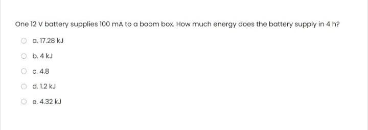 One 12 V battery supplies 100 mA to a boom box. How much energy does the battery supply in 4 h?
Ⓒa. 17.28 kJ
b. 4 kJ
Ⓒc. 4.8
d. 1.2 kJ
e. 4.32 kJ