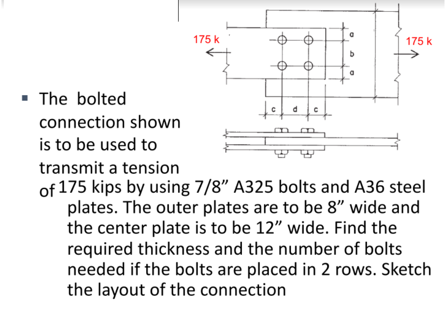 175 k
175 k
· The bolted
connection shown
is to be used to
transmit a tension
of 175 kips by using 7/8" A325 bolts and A36 steel
plates. The outer plates are to be 8" wide and
the center plate is to be 12" wide. Find the
required thickness and the number of bolts
needed if the bolts are placed in 2 rows. Sketch
the layout of the connection
