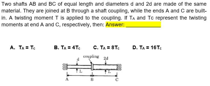 Two shafts AB and BC of equal length and diameters d and 2d are made of the same
material. They are joined at B through a shaft coupling, while the ends A and C are built-
in. A twisting moment T is applied to the coupling. If TA and Tc represent the twisting
moments at end A and C, respectively, then: Answer:
A. ΤΑΞ Τε
B. TA = 4Tc
C. TA = 8Tc
D. TA = 16TC
coupling
2d
A
B
