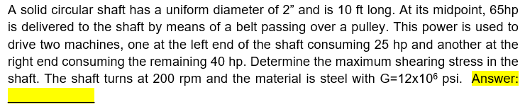 A solid circular shaft has a uniform diameter of 2" and is 10 ft long. At its midpoint, 65hp
is delivered to the shaft by means of a belt passing over a pulley. This power is used to
drive two machines, one at the left end of the shaft consuming 25 hp and another at the
right end consuming the remaining 40 hp. Determine the maximum shearing stress in the
shaft. The shaft turns at 200 rpm and the material is steel with G=12x106 psi. Answer:
