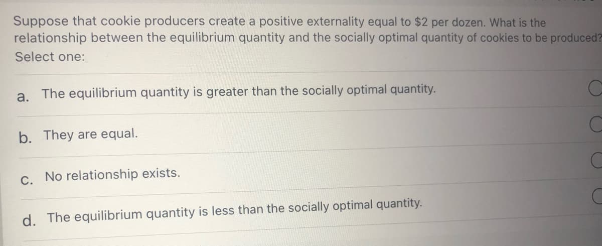 Suppose that cookie producers create a positive externality equal to $2 per dozen. What is the
relationship between the equilibrium quantity and the socially optimal quantity of cookies to be produced?
Select one:
a. The equilibrium quantity is greater than the socially optimal quantity.
b. They are equal.
C. No relationship exists.
d. The equilibrium quantity is less than the socially optimal quantity.
