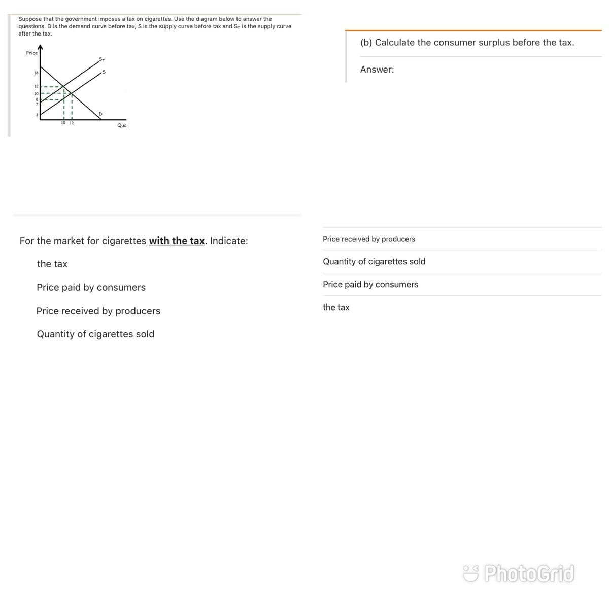 Suppose that the government imposes a tax on cigarettes. Use the diagram below to answer the
questions. D is the demand curve before tax, S is the supply curve before tax and ST is the supply curve
after the tax.
(b) Calculate the consumer surplus before the tax.
Price
Answer:
18
12
10
10 12
Qua
For the market for cigarettes with the tax. Indicate:
Price received by producers
the tax
Quantity of cigarettes sold
Price paid by consumers
Price paid by consumers
the tax
Price received by producers
Quantity of cigarettes sold
S PhotoGrid
