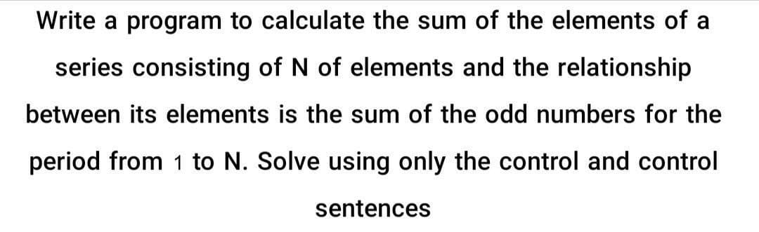 Write a program to calculate the sum of the elements of a
series consisting of N of elements and the relationship
between its elements is the sum of the odd numbers for the
period from 1 to N. Solve using only the control and control
sentences