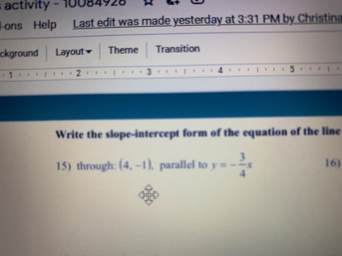 s activity-
-ons Help
Last edit was made yesterday at 3:31 PM by Christina
ckground
Layout
Theme
Transition
15.
手
Write the slope-intercept form of the equation of the line
15) through: (4,-1), parallel to y=--
16)
