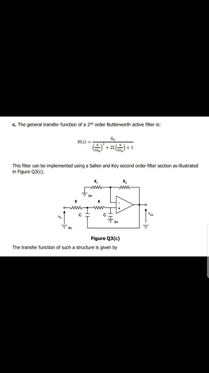 c. The general transfer function of a 2nd order Butterworth active filter is:
Ao
H(s) =
+ 23 ) + 1
This filter can be implemented using a Sallen and Key second order filter section as illustrated
in Figure Q3(c).
R,
R2
ww
ww
Ov
R
ww
ov
Figure Q3(c)
The transfer function of such a structure is given by
