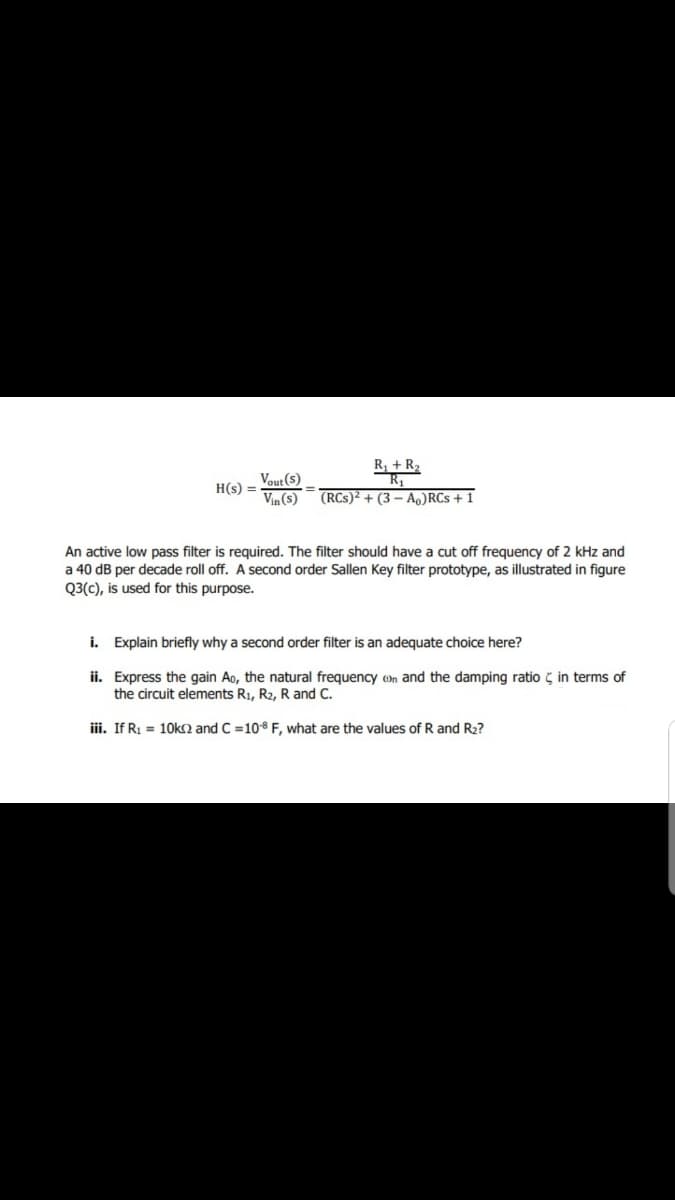 R, +R2
Vout (s)
H(s) =
Vin (s)
(RCs)² + (3 – Ao)RCs + 1
An active low pass filter is required. The filter should have a cut off frequency of 2 kHz and
a 40 dB per decade roll off. A second order Sallen Key filter prototype, as illustrated in figure
Q3(c), is used for this purpose.
i. Explain briefly why a second order filter is an adequate choice here?
ii. Express the gain Ao, the natural frequency on and the damping ratio ç in terms of
the circuit elements R1, R2, R and C.
iii. If R1 = 10k and C =108 F, what are the values of R and R2?
