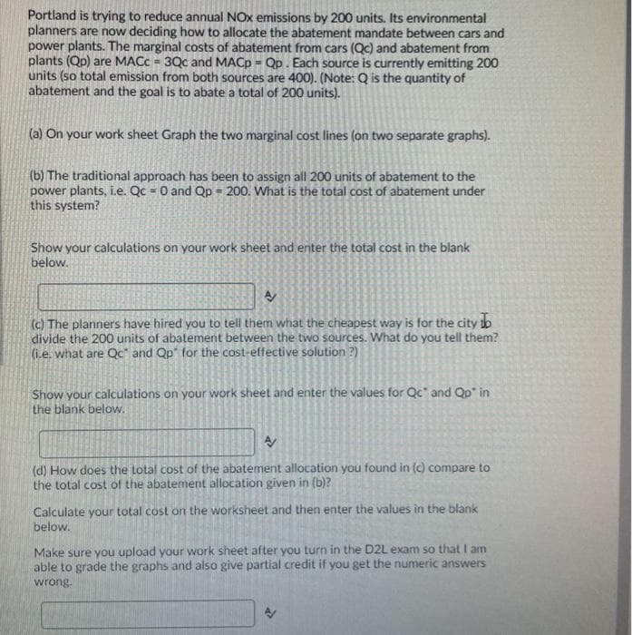Portland is trying to reduce annual NOx emissions by 200 units. Its environmental
planners are now deciding how to allocate the abatement mandate between cars and
power plants. The marginal costs of abatement from cars (Qc) and abatement from
plants (Qp) are MACC = 3Qc and MACP = Qp. Each source is currently emitting 200
units (so total emission from both sources are 400). (Note: Q is the quantity of
abatement and the goal is to abate a total of 200 units).
%3D
(a) On your work sheet Graph the two marginal cost lines (on two separate graphs).
(b) The traditional approach has been to assign all 200 units of abatement to the
power plants, i.e. Qc = 0 and Qp = 200. What is the total cost of abatement under
this system?
Show your calculations on your work sheet and enter the total cost in the blank
below.
(c) The planners have hired you to tell them what the cheapest way is for the city to
divide the 200 units of abatement between the two sources. What do you tell them?
(ie. what are Qc" and Qp" for the cost-effective solution ?)
Show your calculations on your work sheet and enter the values for Qc and Qp' in
the blank below.
(d) How does the total cost of the abatement allocation you found in (c) compare to
the total cost of the abatement allocation given in (b)?
Calculate your total cost on the worksheet and then enter the values in the blank
below.
Make sure you upload your work sheet after you turn in the D2L exam so that I am
able to grade the graphs and also give partial credit if you get the numeric answers
wrong.
