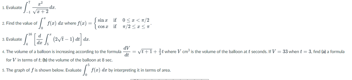 1. Evaluate
-dr.
0< x < T/2
1/2 < x <n°
sin x
if
2. Find the value of
f(x) dx where f(x) =
cos r
if
16
d.
| (2VE – 1) dt dx.
3. Evaluate
dx
dV
4. The volume of a balloon is increasing according to the formula
dt
/t +1+ t where V cm3 is the volume of the balloon at t seconds. If V = 33 when t = 3, find (a) a formula
for V in terms of t; (b) the volume of the balloon at 8 sec.
5. The graph of f is shown below. Evaluate
f(x) dx by interpreting it in terms of area.
