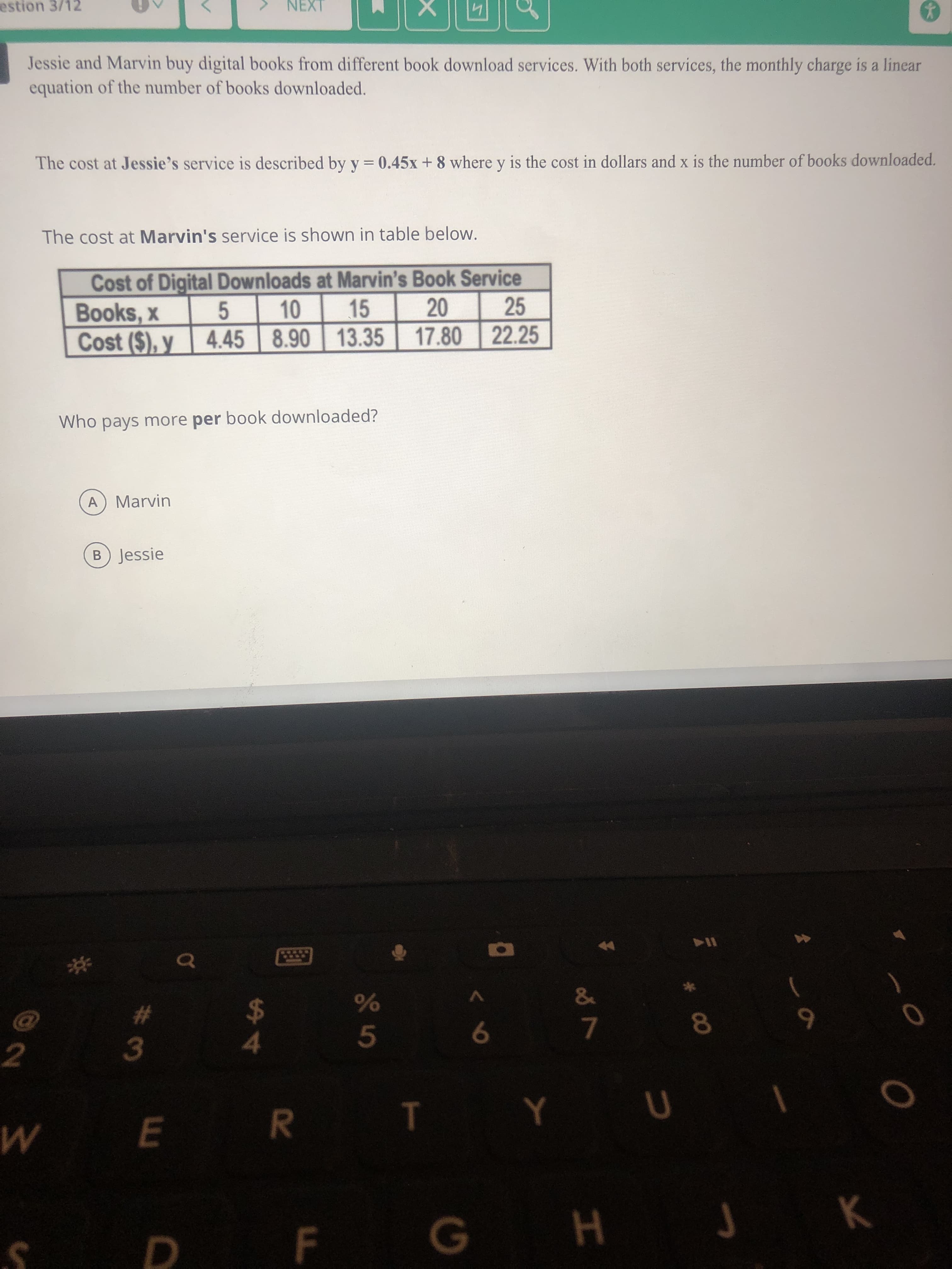 Jessie and Marvin buy digital books from different book download services. With both services, the monthly charge is a linear
equation of the number of books downloaded.
The cost at Jessie's service is described by y = 0.45x + 8 where y is the cost in dollars and x is the number of books downloaded.
%3D
The cost at Marvin's service is shown in table below.
Cost of Digital Downloads at Marvin's Book Service
10
15
20
25
Books, x
Cost ($), y
5
4.45 8.90 13.35
17.80 22.25
Who pays more per book downloaded?
A Marvin
B) Jessie

