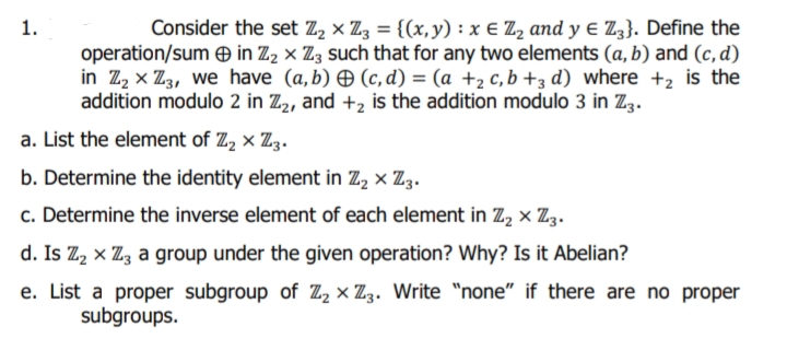 1.
Consider the set Z, × Z3 = {(x, y) : x E Z, and y e Z3}. Define the
operation/sum O in Z2 × Z3 such that for any two elements (a, b) and (c, d)
in Z, x Z3, we have (a,b) O (c, d) = (a +2 c, b +3 d) where +2 is the
addition modulo 2 in Z2, and +2 is the addition modulo 3 in Z3.
a. List the element of Z, × Z3.
b. Determine the identity element in Z, × Z3.
c. Determine the inverse element of each element in Z, × Z3.
d. Is Z, x Z, a group under the given operation? Why? Is it Abelian?
e. List a proper subgroup of Z, × Zz. Write "none" if there are no proper
subgroups.
