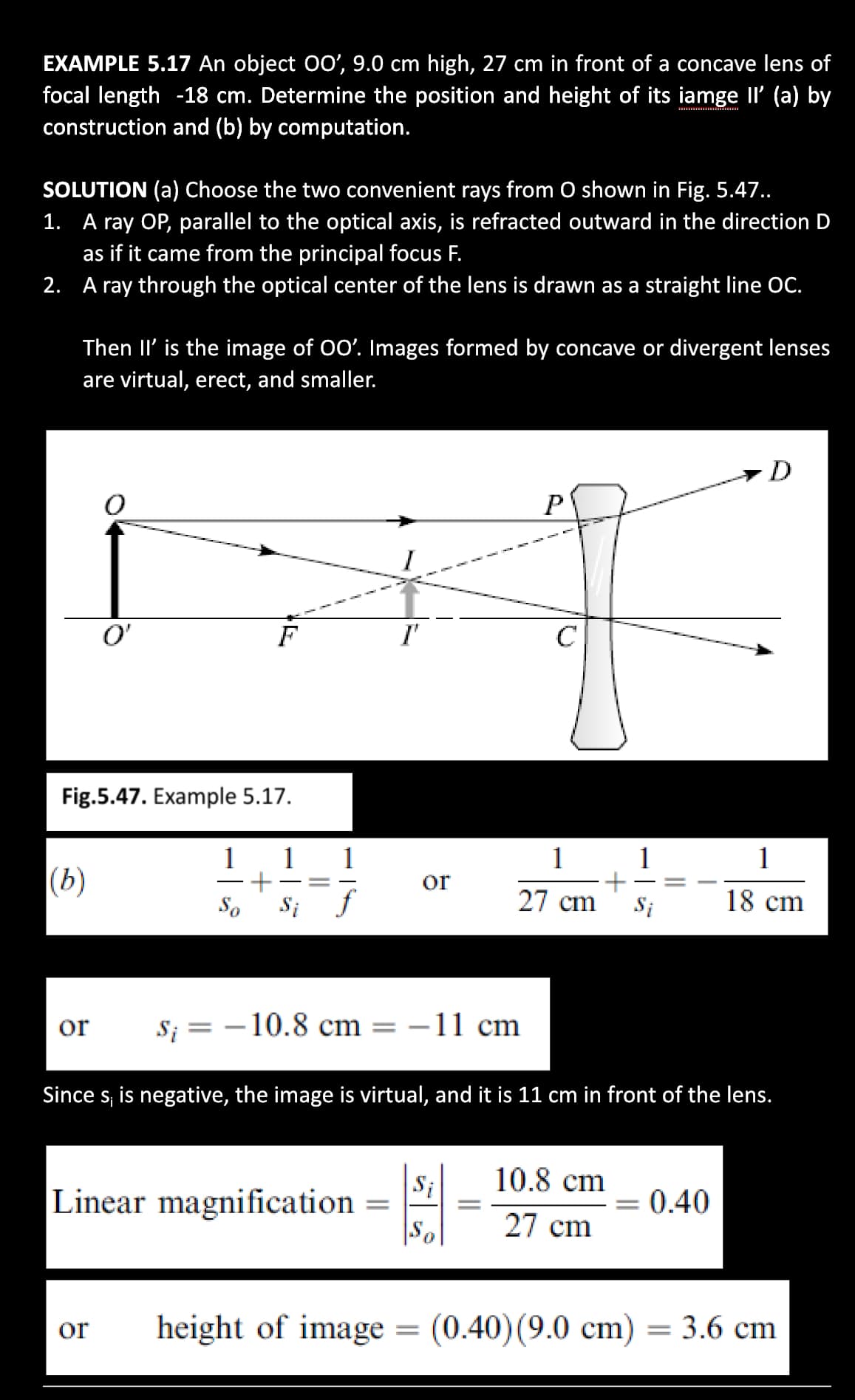 EXAMPLE 5.17 An object O0', 9.0 cm high, 27 cm in front of a concave lens of
focal length -18 cm. Determine the position and height of its iamge Il' (a) by
construction and (b) by computation.
SOLUTION (a) Choose the two convenient rays from O shown in Fig. 5.47..
1. A ray OP, parallel to the optical axis, is refracted outward in the direction D
as if it came from the principal focus F.
2. A ray through the optical center of the lens is drawn as a straight line OC.
Then II' is the image of 00'. Images formed by concave or divergent lenses
are virtual, erect, and smaller.
D
O'
F
I'
C
Fig.5.47. Example 5.17.
1
1
1
1
|(b)
or
So
Si
27 cm
Si
18 cm
or
S; = –10.8 cm = –11 cm
|
Since s, is negative, the image is virtual, and it is 11 cm in front of the lens.
10.8 cm
Si
Linear magnification
= 0.40
%3D
27 cm
|°s|
height of image = (0.40)(9.0 cm) = 3.6 cm
or
