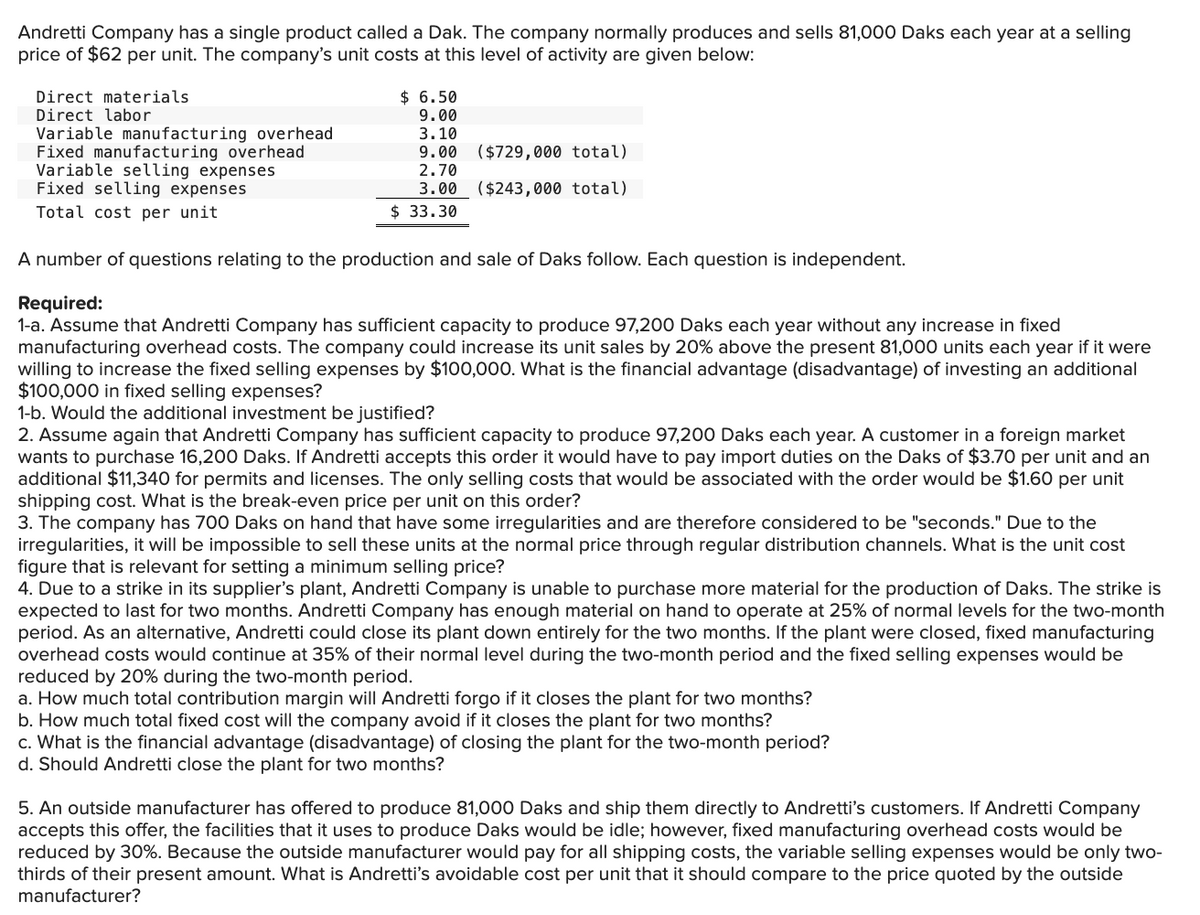 Andretti Company has a single product called a Dak. The company normally produces and sells 81,000 Daks each year at a selling
price of $62 per unit. The company's unit costs at this level of activity are given below:
Direct materials
Direct labor
Variable manufacturing overhead
Fixed manufacturing overhead
Variable selling expenses
Fixed selling expenses
Total cost per unit
$ 6.50
9.00
3.10
9.00
($729,000 total)
2.70
3.00 ($243,000 total)
$ 33.30
A number of questions relating to the production and sale of Daks follow. Each question is independent.
Required:
1-a. Assume that Andretti Company has sufficient capacity to produce 97,200 Daks each year without any increase in fixed
manufacturing overhead costs. The company could increase its unit sales by 20% above the present 81,000 units each year if it were
willing to increase the fixed selling expenses by $100,000. What is the financial advantage (disadvantage) of investing an additional
$100,000 in fixed selling expenses?
1-b. Would the additional investment be justified?
2. Assume again that Andretti Company has sufficient capacity to produce 97,200 Daks each year. A customer in a foreign market
wants to purchase 16,200 Daks. If Andretti accepts this order it would have to pay import duties on the Daks of $3.70 per unit and an
additional $11,340 for permits and licenses. The only selling costs that would be associated with the order would be $1.60 per unit
shipping cost. What is the break-even price per unit on this order?
3. The company has 700 Daks on hand that have some irregularities and are therefore considered to be "seconds." Due to the
irregularities, it will be impossible to sell these units at the normal price through regular distribution channels. What is the unit cost
figure that is relevant for setting a minimum selling price?
4. Due to a strike in its supplier's plant, Andretti Company is unable to purchase more material for the production of Daks. The strike is
expected to last for two months. Andretti Company has enough material on hand to operate at 25% of normal levels for the two-month
period. As an alternative, Andretti could close its plant down entirely for the two months. If the plant were closed, fixed manufacturing
overhead costs would continue at 35% of their normal level during the two-month period and the fixed selling expenses would be
reduced by 20% during the two-month period.
a. How much total contribution margin will Andretti forgo if it closes the plant for two months?
b. How much total fixed cost will the company avoid if it closes the plant for two months?
c. What is the financial advantage (disadvantage) of closing the plant for the two-month period?
d. Should Andretti close the plant for two months?
5. An outside manufacturer has offered to produce 81,000 Daks and ship them directly to Andretti's customers. If Andretti Company
accepts this offer, the facilities that it uses to produce Daks would be idle; however, fixed manufacturing overhead costs would be
reduced by 30%. Because the outside manufacturer would pay for all shipping costs, the variable selling expenses would be only two-
thirds of their present amount. What is Andretti's avoidable cost per unit that it should compare to the price quoted by the outside
manufacturer?