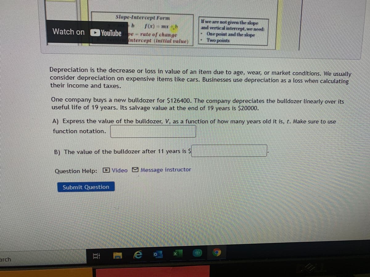 stope-Intercept Form
Hwe are not grven the slope
and vertical ntercept,we need:
One point and the slope
Two points
Watch on > YouTube - rate of change
Intercept (Inltial value)
Depreciation is the decrease or loss in value of an item due to age, wear, or market conditions. We usually
consider depreciation on expensive items like cars. Businesses use depreciation as a loss when calculating
their income and taxes.
One company buys a new bulldozer for $126400. The company depreciates the bulldozer linearly over its
useful life of 19 years. Its salvage value at the end of 19 years is $20000.
A) Express the value of the bulldozer, V, as a function of how many years old it is, t. Make sure to use
function notation.
B) The value of the bulldozer after 11 years is S
Question Help: D Video Message instructor
Submit Question
arch
