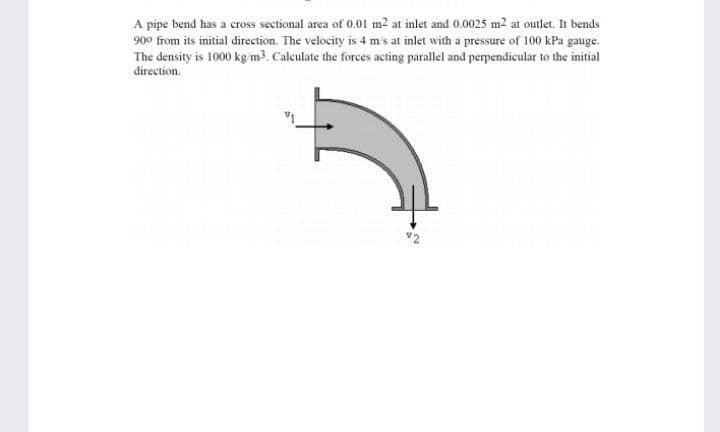 A pipe bend has a cross sectional area of 0.01 m2 at inlet and 0.0025 m2 at outlet. It bends
900 from its initial direction. The velocity is 4 m's at inlet with a pressure of 100 kPa gauge.
The density is 1000 kg im3. Calculate the forces acting parallel and perpendicular to the initial
direction.
