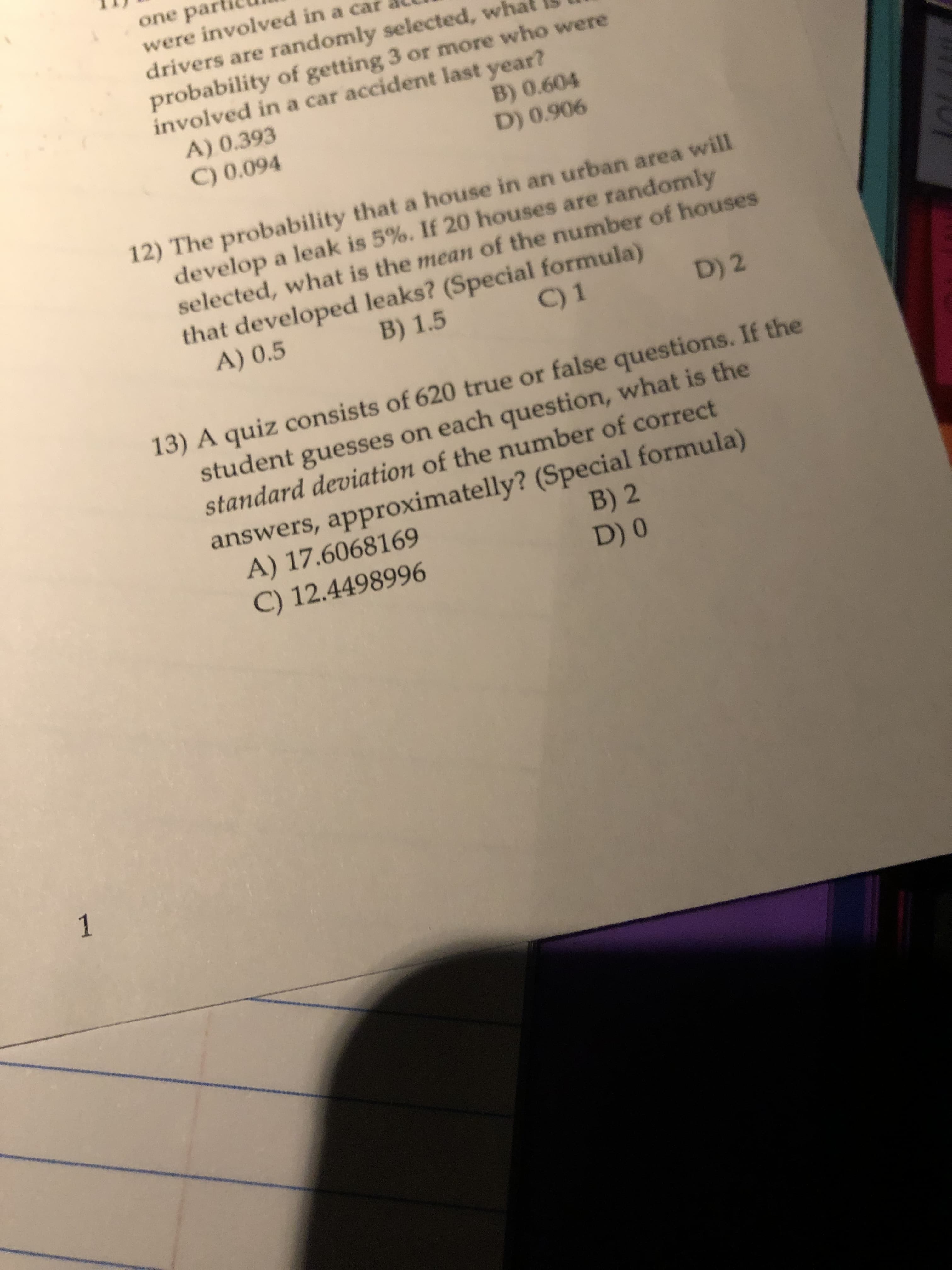 one par
were involved in a car
drivers are randomly selected, what
probability of getting 3 or more who were
involved in a car accident last year?
A) 0.393
C) 0.094
B) 0.604
D) 0.906
12) The probability that a house in an urban area will
develop a leak is 5%. If 20 houses are randomly
selected, what is the mean of the number of houses
that developed leaks? (Special formula)
B) 1.5
A) 0.5
C) 1
D) 2
13) A quiz consists of 620 true or false questions. If the
student guesses on each question, what is the
standard deviation of the number of correct
answers, approximatelly? (Special formula)
A) 17.6068169
C) 12.4498996
B) 2
D) 0
1
