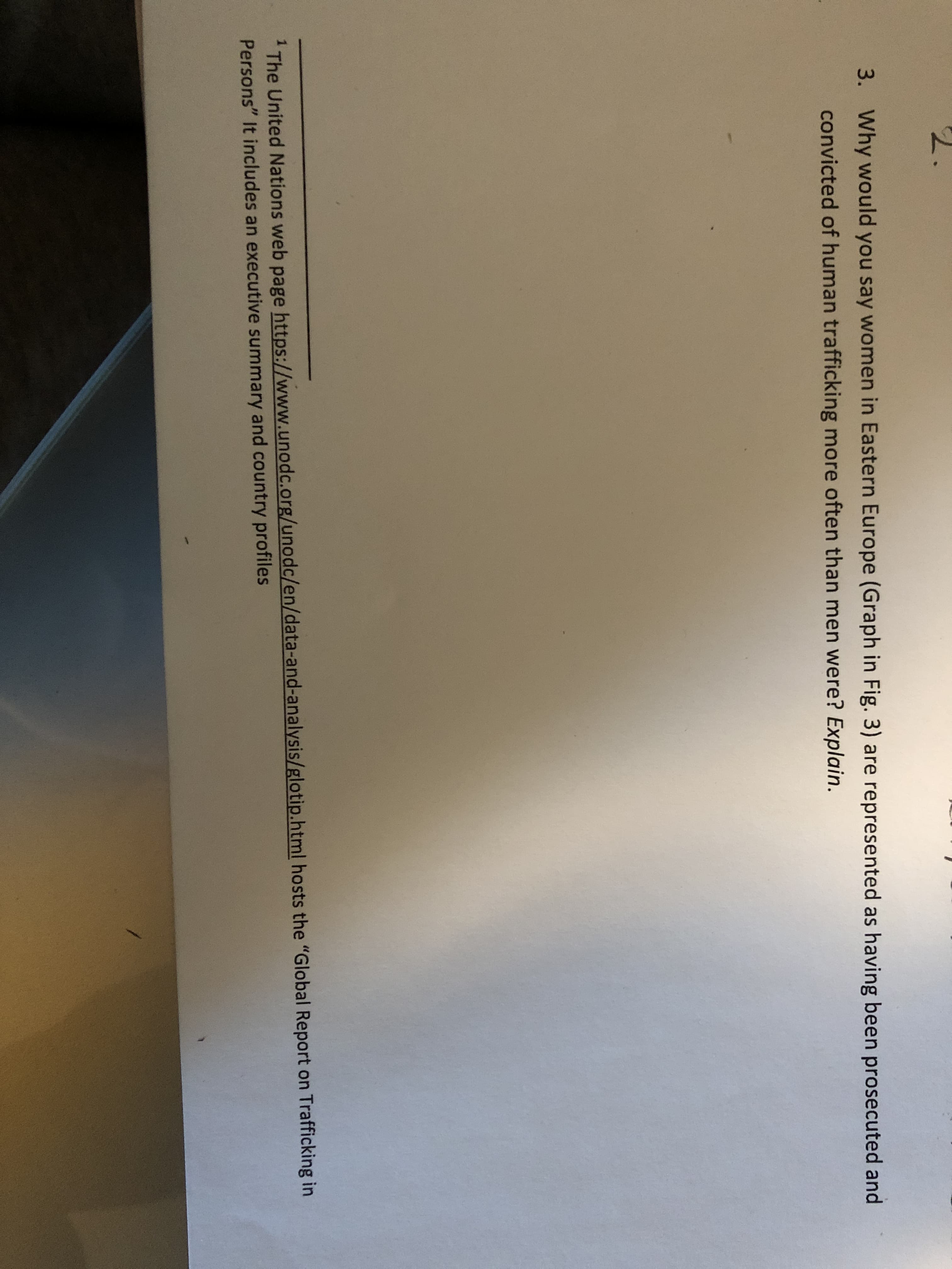 3.
Why would you say women in Eastern Europe (Graph in Fig. 3) are represented as having been prosecuted and
convicted of human trafficking more often than men were? Explain.
The United Nations web page https://www.unodc.org/unodc/en/data-and-analysis/glotip.html hosts the "Global Report on Trafficking in
Persons" It includes an executive summary and country profiles
