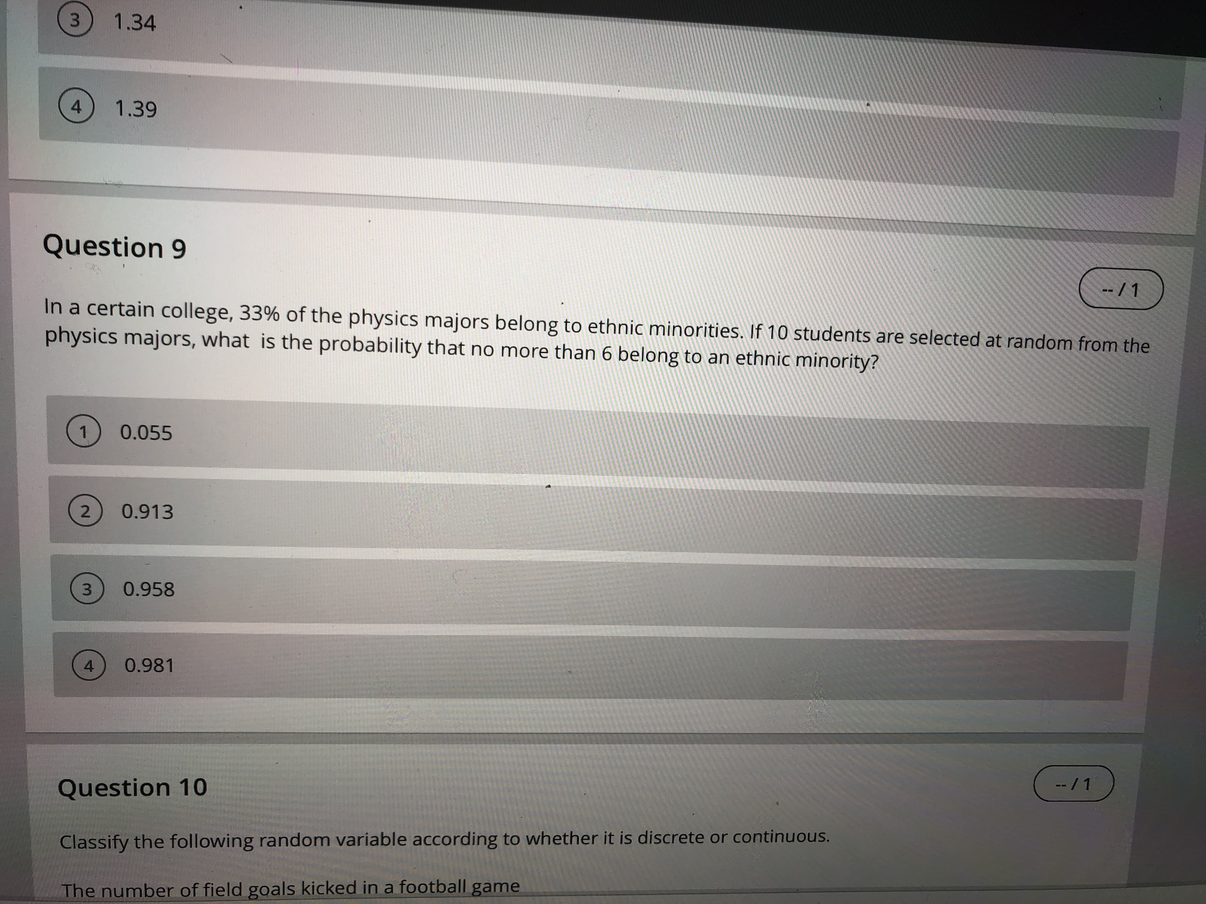 1.34
4
1.39
Question 9
-- / 1
In a certain college, 33% of the physics majors belong to ethnic minorities. If 10 students are selected at random from the
physics majors, what is the probability that no more than 6 belong to an ethnic minority?
0.055
0.913
0.958
0.981
--/1
Question 10
Classify the following random variable according to whether it is discrete or continuous.
The number of field goals kicked in a football game
3.
3.
