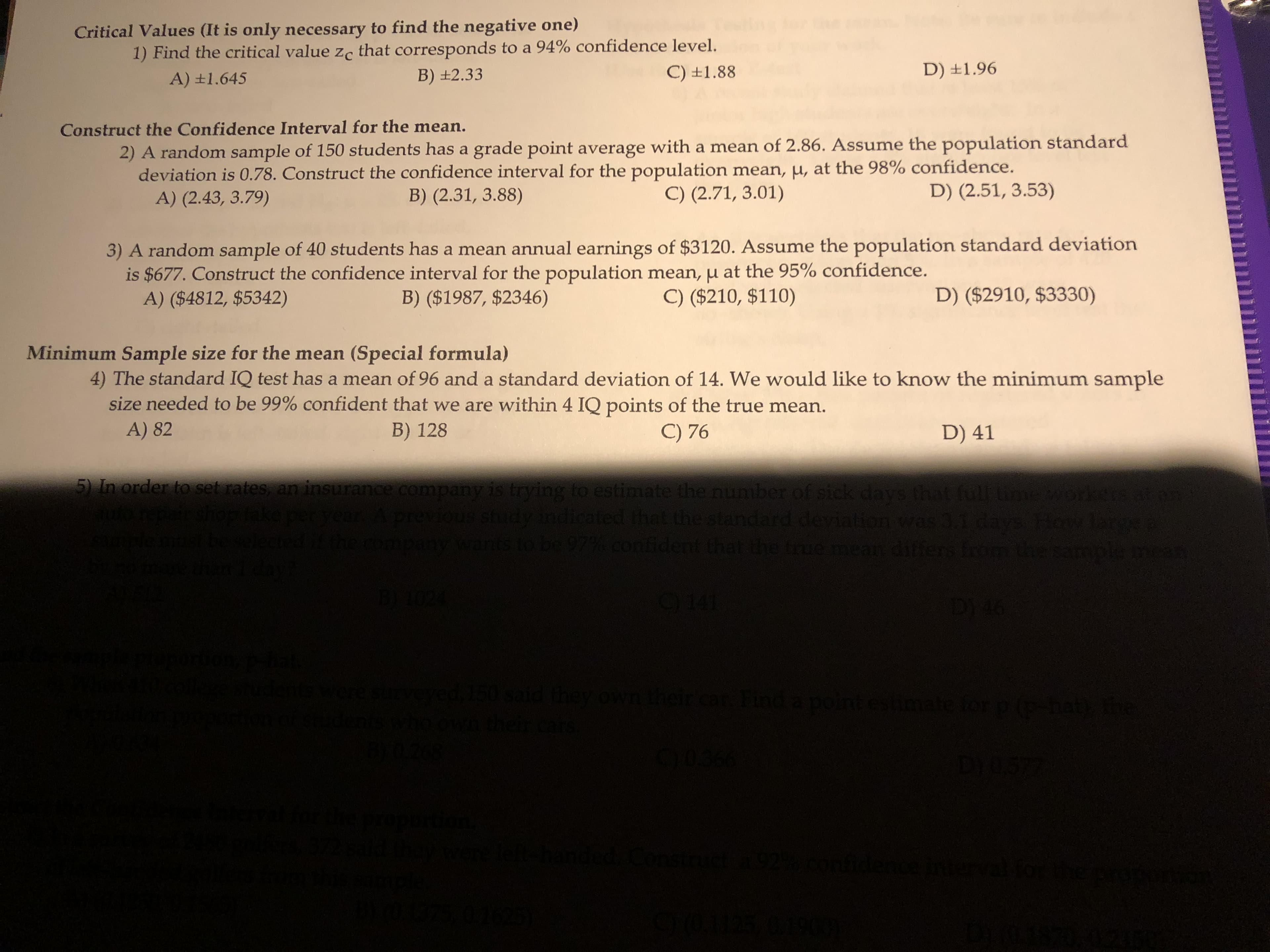 Critical Values (It is only necessary to find the negative one)
1) Find the critical value zc that corresponds to a 94% confidence level.
B) ±2.33
C) ±1.88
D) ±1.96
A) ±1.645
Construct the Confidence Interval for the mean.
2) A random sample of 150 students has a grade point average with a mean of 2.86. Assume the population standard
deviation is 0.78. Construct the confidence interval for the population mean, µ, at the 98% confidence.
A) (2.43, 3.79)
B) (2.31, 3.88)
C) (2.71, 3.01)
D) (2.51, 3.53)
3) A random sample of 40 students has a mean annual earnings of $3120. Assume the population standard deviation
is $677. Construct the confidence interval for the population mean,µ at the 95% confidence.
A) ($4812, $5342)
B) ($1987, $2346)
C) ($210, $110)
D) ($2910, $3330)
Minimum Sample size for the mean (Special formula)
4) The standard IQ test has a mean of 96 and a standard deviation of 14. We would like to know the minimum sample
size needed to be 99% confident that we are within 4 IQ points of the true mean.
A) 82
B) 128
C) 76
D) 41
5) In order to set rates, an insurance company is trying to estimate the number of sick days that full time workers at
vear
vious study indicated that the standard deviation was 3.1 days
ants to be 97%.confident that the frue mean
differs i
BY1024
C141
D146
werestrveved,150 said they own their car Find a pointeshate for p(p-hat
thein
0036
and
