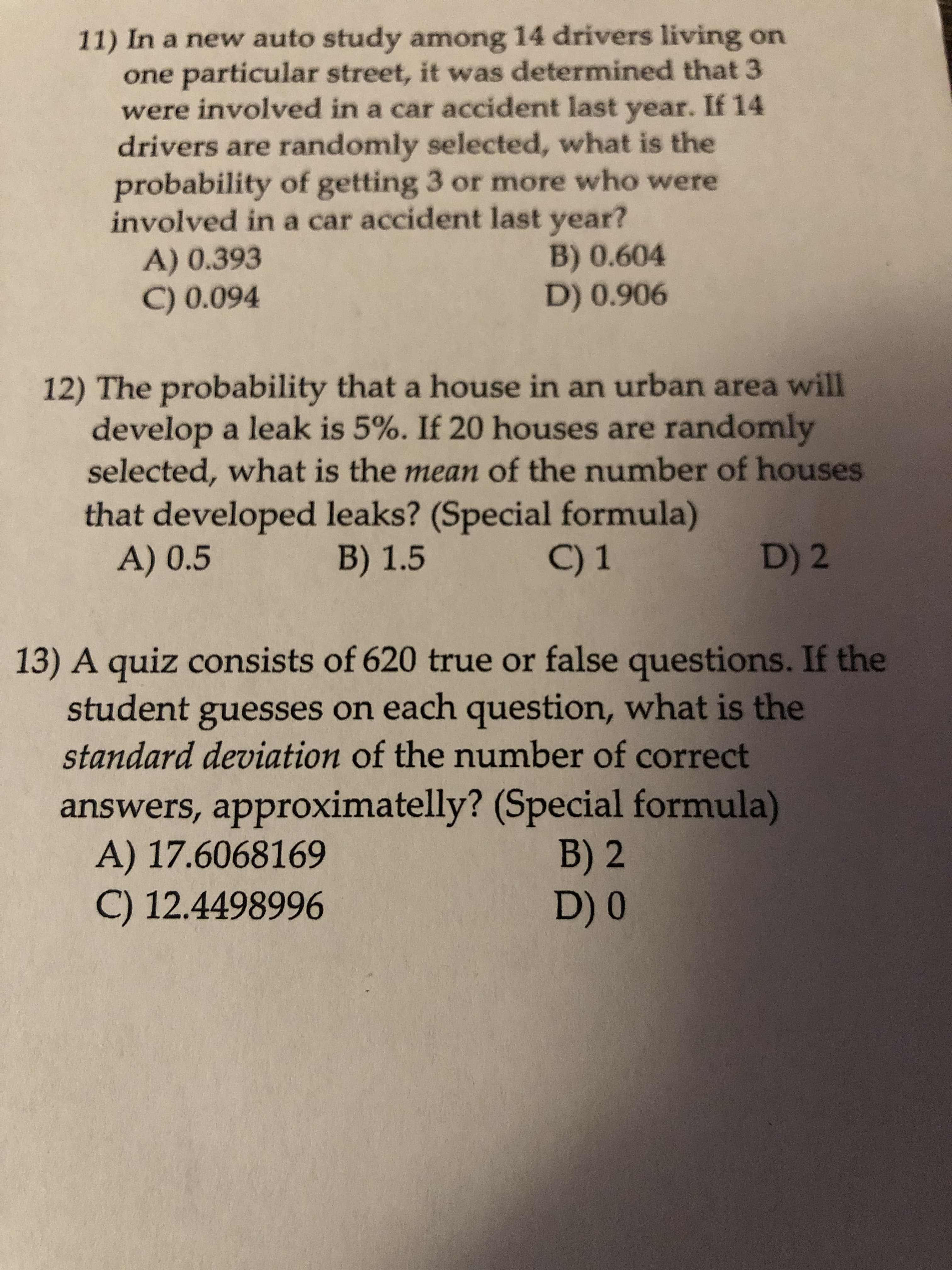 11) In a new auto study among 14 drivers living on
one particular street, it was determined that 3
were involved in a car accident last year. If 14
drivers are randomly selected, what is the
probability of getting 3 or more who were
involved in a car accident last year?
B) 0.604
D) 0.906
A) 0.393
C) 0.094
12) The probability that a house in an urban area will
develop a leak is 5%. If 20 houses are randomly
selected, what is the mean of the number of houses
that developed leaks? (Special formula)
A) 0.5
B) 1.5
C) 1
D) 2
13) A quiz consists of 620 true or false questions. If the
student guesses on each question, what is the
standard deviation of the number of correct
answers, approximatelly? (Special formula)
A) 17.6068169
C) 12.4498996
B) 2
D) 0
