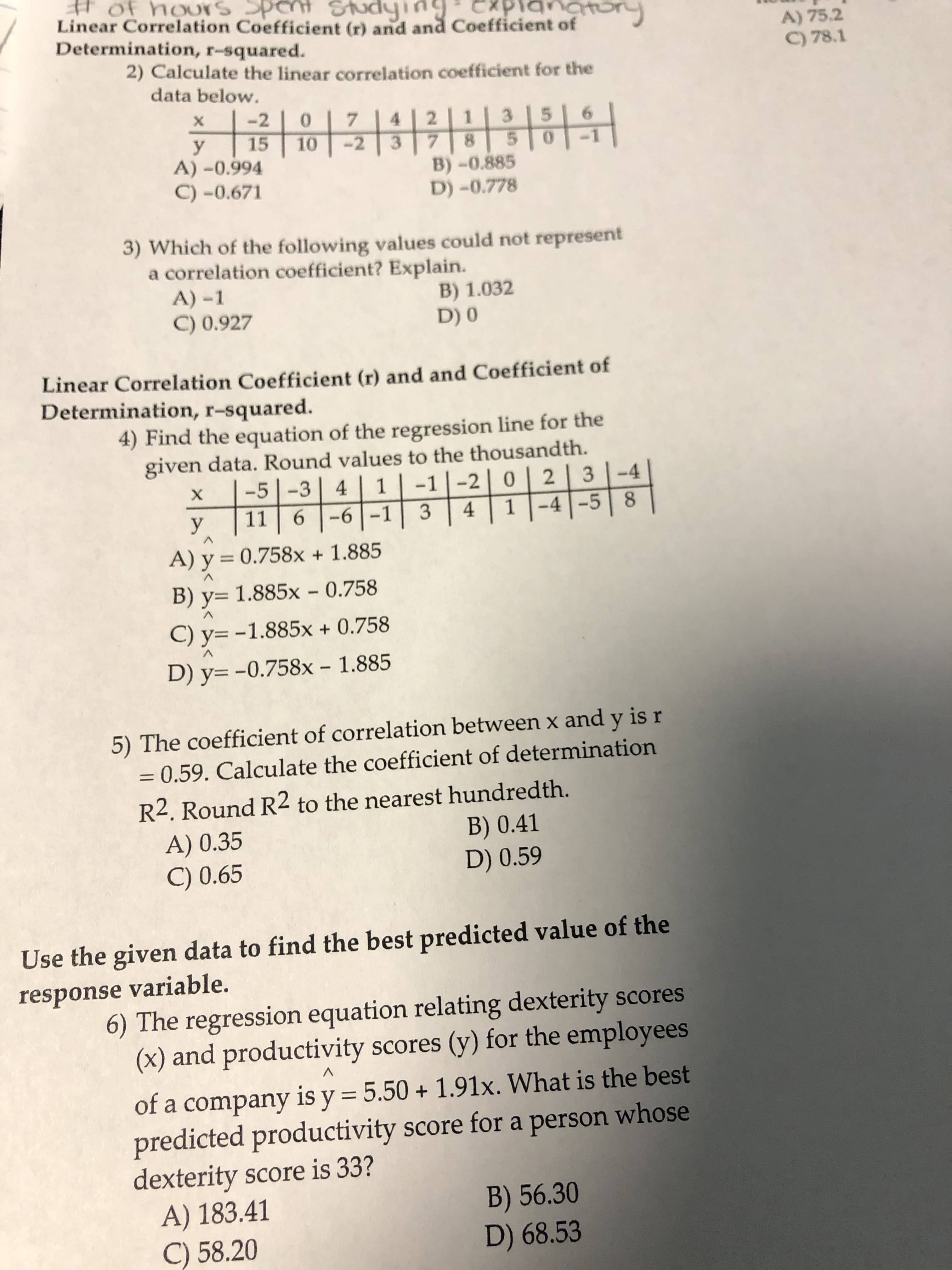 # of houxSS
Linear Correlation Coefficient (r) and and Coefficient of
Determination, r-squared.
pent Studying
planatory
A) 75.2
C) 78.1
2) Calculate the linear correlation coefficient for the
data below.
이라쉬위하읽하위
-2
7.
3.
6.
15
y
A) -0.994
C) -0.671
10
-2
B)-0.885
D) -0.778
3) Which of the following values could not represent
a correlation coefficient? Explain.
A) -1
B) 1.032
D) 0
C) 0.927
Linear Correlation Coefficient (r) and and Coefficient of
Determination, r-squared.
4) Find the equation of the regression line for the
given data. Round values to the thousandth.
-5|-3| 4 | 1
11 6 -6 -1
3 -4
-4-5 8
-1 |-2| 0
х
y
3
4
A) y = 0.758x + 1.885
%3D
B) y= 1.885x - 0.758
C) y= -1.885x + 0.758
D) y= -0.758x – 1.885
5) The coefficient of correlation between x and y is r
= 0.59. Calculate the coefficient of determination
R2. Round R2 to the nearest hundredth.
B) 0.41
D) 0.59
A) 0.35
C) 0.65
Use the given data to find the best predicted value of the
response variable.
6) The regression equation relating dexterity scores
(x) and productivity scores (y) for the employees
of a company is y = 5.50 + 1.91x. What is the best
predicted productivity score for a person whose
dexterity score is 33?
A) 183.41
C) 58.20
B) 56.30
D) 68.53
