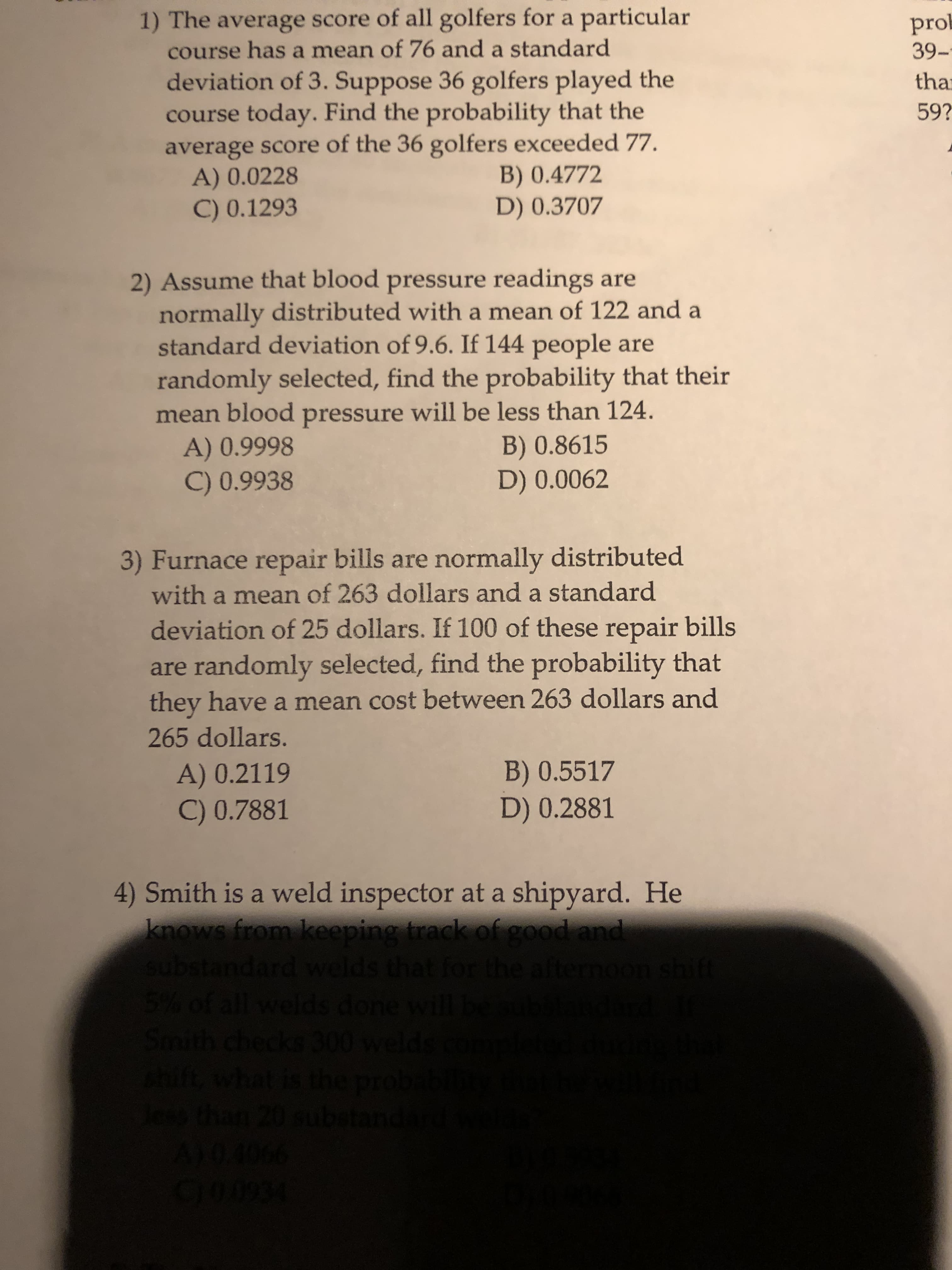 1) The average score of all golfers for a particular
prob
39-
course has a mean of 76 and a standard
deviation of 3. Suppose 36 golfers played the
course today. Find the probability that the
average score of the 36 golfers exceeded 77.
A) 0.0228
C) 0.1293
tha
59?
B) 0.4772
D) 0.3707
2) Assume that blood pressure readings are
normally distributed with a mean of 122 and a
standard deviation of 9.6. If 144 people are
randomly selected, find the probability that their
mean blood pressure will be less than 124.
A) 0.9998
C) 0.9938
B) 0.8615
D) 0.0062
3) Furnace repair bills are normally distributed
with a mean of 263 dollars and a standard
deviation of 25 dollars. If 100 of these repair bills
are randomly selected, find the probability that
they have a mean cost between 263 dollars and
265 dollars.
B) 0.5517
D) 0.2881
A) 0.2119
C) 0.7881
4) Smith is a weld inspector at a shipyard. He
knows from keeping track of good and
substandard welds
that for the aternoon shift
5% of all welds done will
Smith checks 300 welds
thift, what
tis the p
e than 20 s
ubstand
A66
10.40
100934
