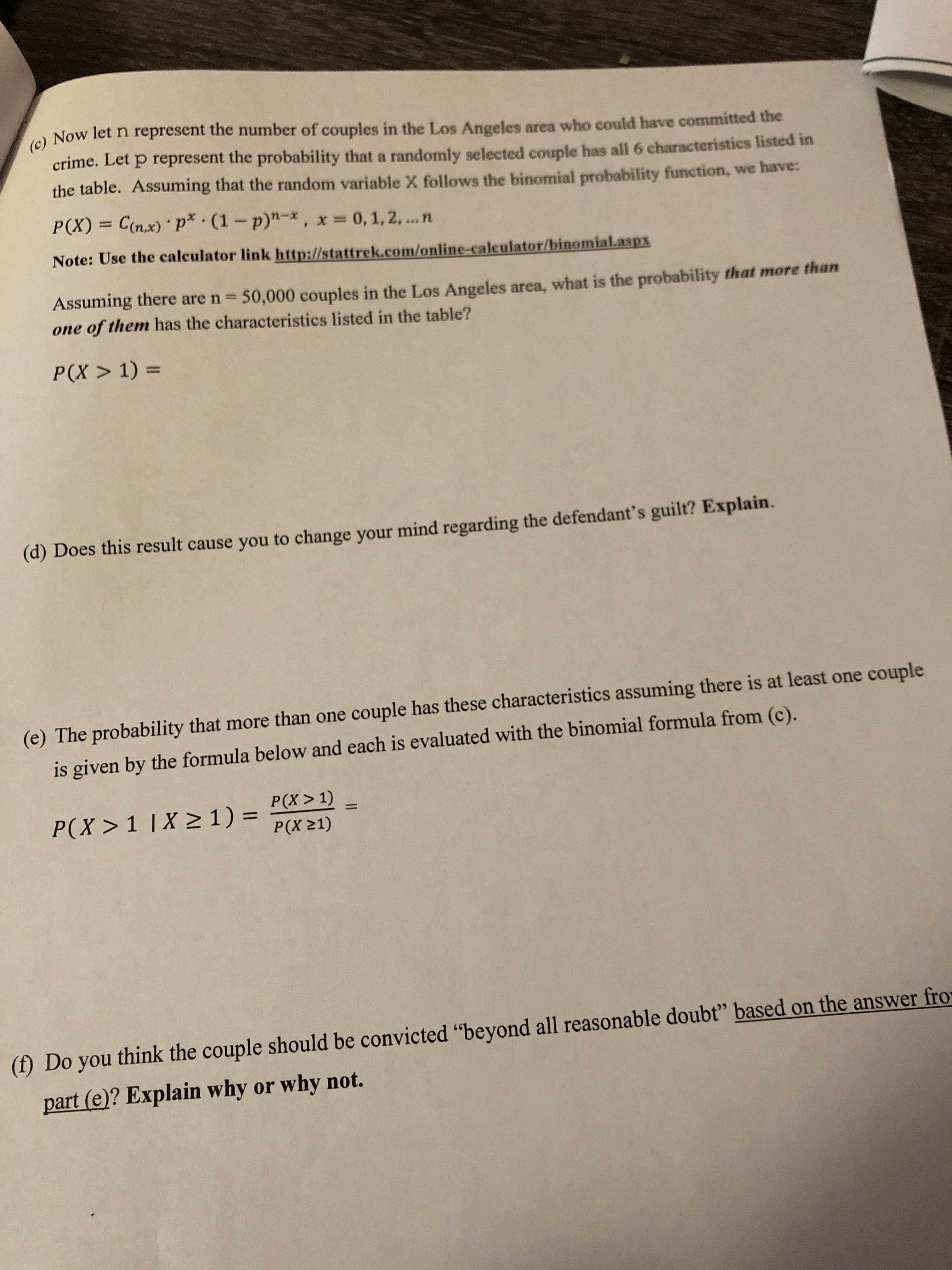 ) Now let n represent the number of couples in the Los Angeles area who could have committed the
(c)
crime. Let p represent the probability that a randomly selected couple has all 6 characteristics listed in
the table. Assuming that the random variable X follows the binomial probability function, we have:
P(X) = C(n,x) ' P* (1-p)"-x, x 0, 1, 2, ...n
%3D
Note: Use the calculator link http://stattrek.com/online-calculator/binomialaspx
Assuming there are n 50,000 couples in the Los Angeles area, what is the probability that more than
one of them has the characteristics listed in the table?
%3D
P(X > 1) =
(d) Does this result cause you to change your mind regarding the defendant's guilt? Explain.
(e) The probability that more than one couple has these characteristics assuming there is at least one couple
is given by the formula below and each is evaluated with the binomial formula from (c).
P(X >1 |X > 1) =
P(X > 1)
%3D
%3D
P(X 21)
(f) Do you think the couple should be convicted "beyond all reasonable doubt" based on the answer fror
part (e)? Explain why or why not.
