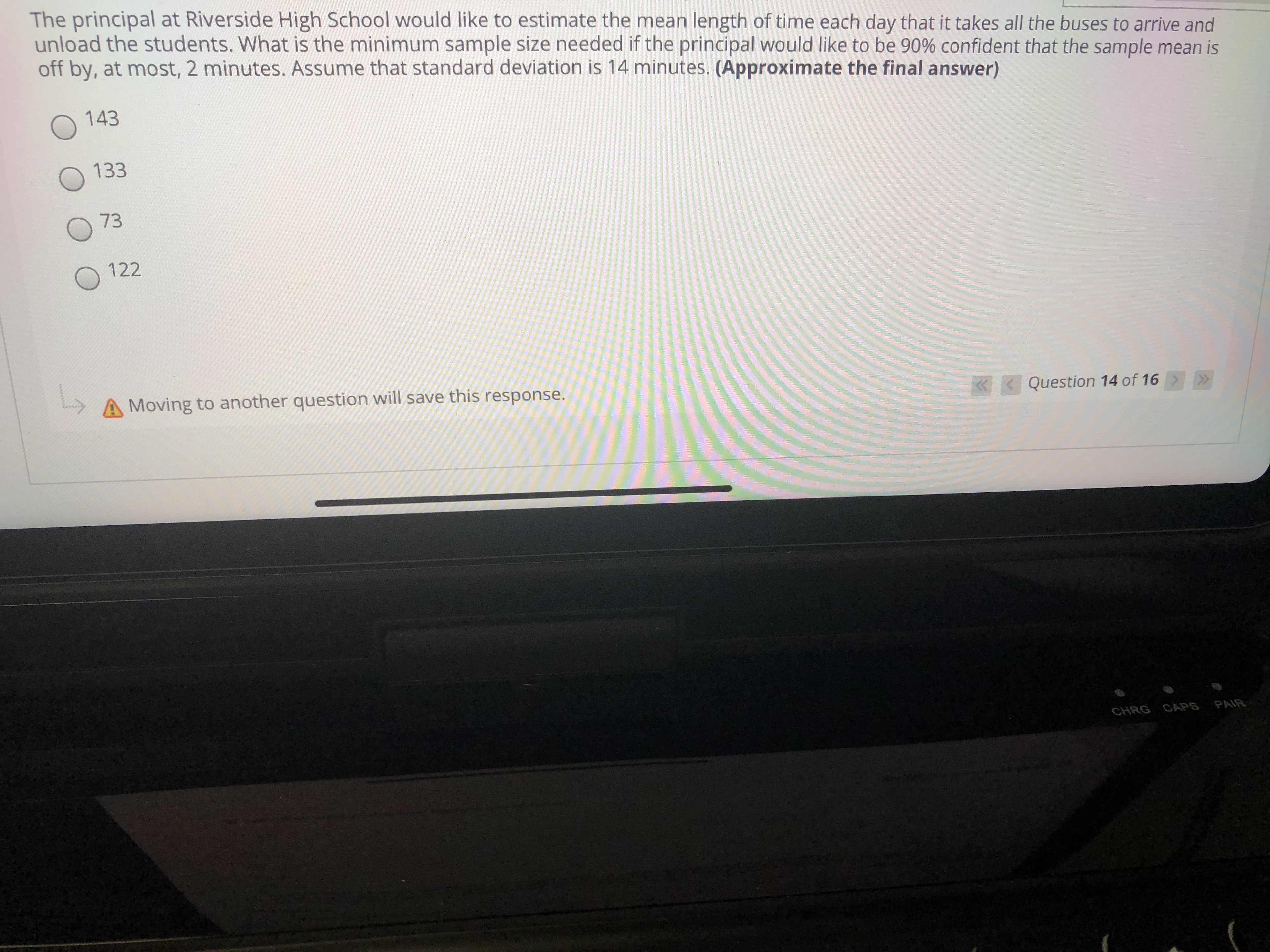 The principal at Riverside High School would like to estimate the mean length of time each day that it takes all the buses to arrive and
unload the students. What is the minimum sample size needed if the principal would like to be 90% confident that the sample mean is
off by, at most, 2 minutes. Assume that standard deviation is 14 minutes. (Approximate the final answer)
143
133
73
122
