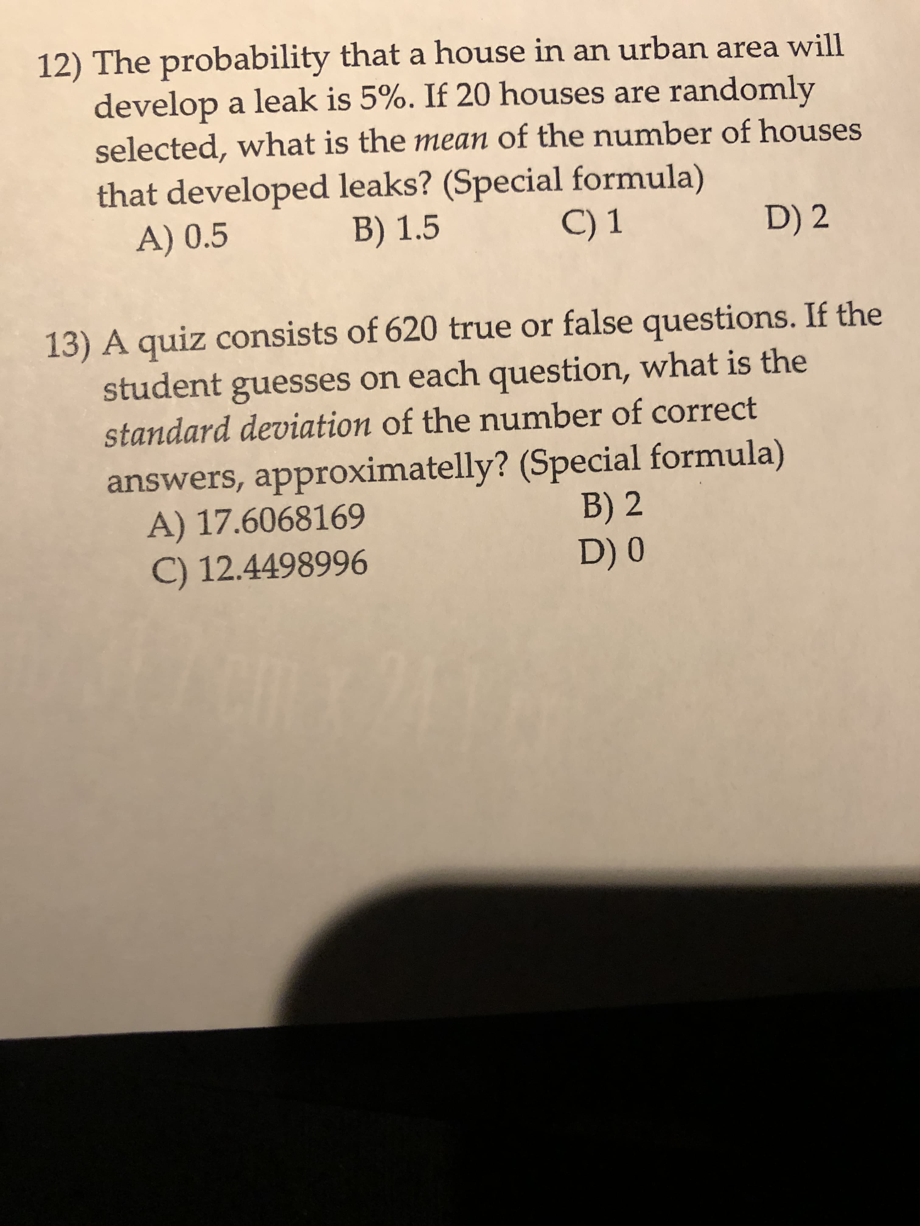 12) The probability that a house in an urban area will
develop a leak is 5%. If 20 houses are randomly
selected, what is the mean of the number of houses
that developed leaks? (Special formula)
A) 0.5
B) 1.5
C) 1
D) 2
13) A quiz consists of 620 true or false questions. If the
student guesses on each question, what is the
standard deviation of the number of correct
answers, approximatelly? (Special formula)
A) 17.6068169
C) 12.4498996
B) 2
D) 0
