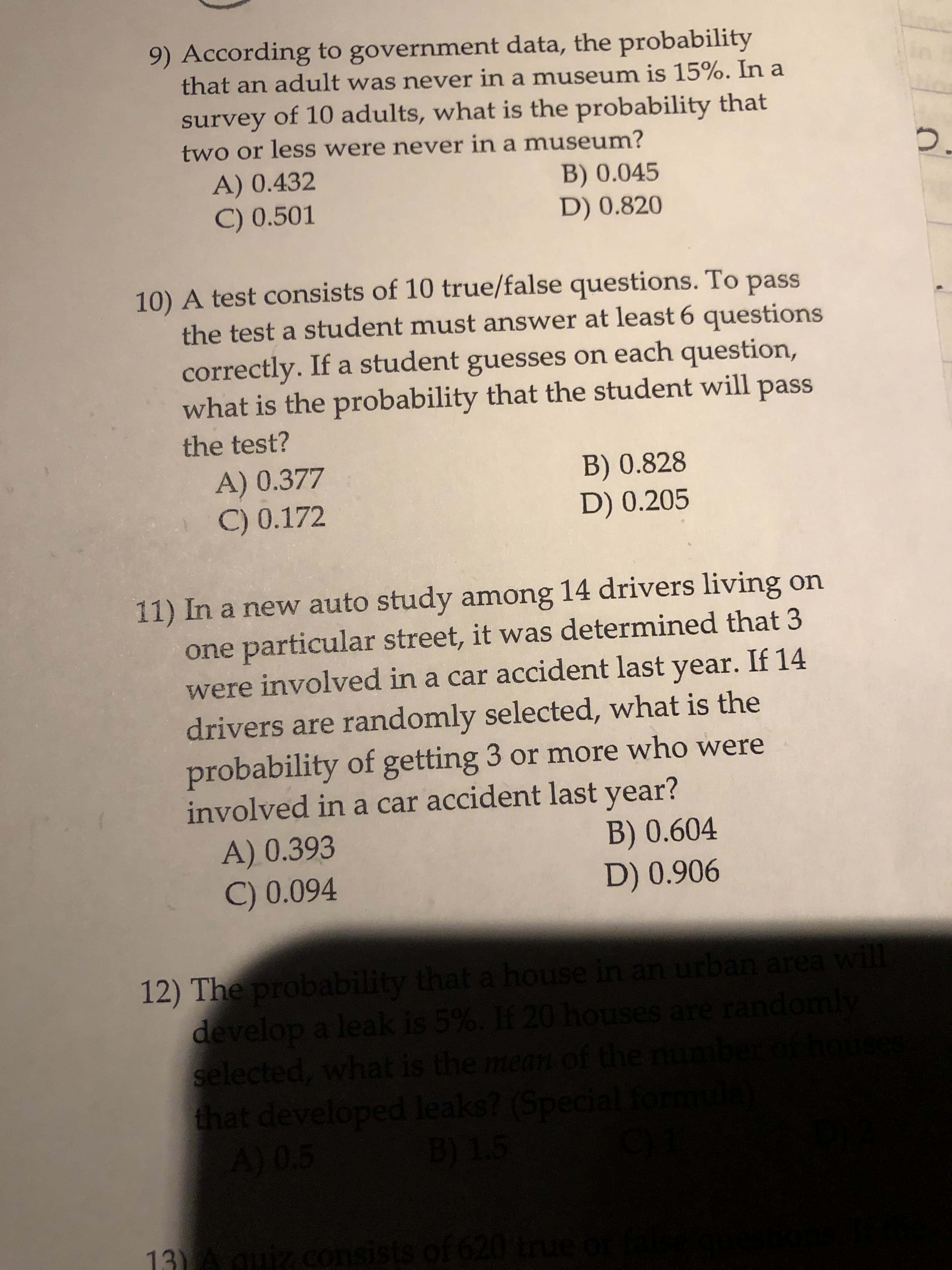 9) According to government data, the probability
that an adult was never in a museum is 15%. In a
survey of 10 adults, what is the probability that
two or less were never in a museum?
A) 0.432
C) 0.501
B) 0.045
D) 0.820
10) A test consists of 10 true/false questions. To pass
the test a student must answer at least 6 questions
correctly. If a student guesses on each question,
what is the probability that the student will pass
the test?
A) 0.377
C) 0.172
B) 0.828
D) 0.205
11) In a new auto study among 14 drivers living on
one particular street, it was determined that 3
were involved in a car accident last If 14
year.
drivers are randomly selected, what is the
probability of getting 3 or more who were
involved in a car accident last year?
A) 0.393
C) 0.094
B) 0.604
D) 0.906
12) The probability that a house in an urban area wil
develop a leak is 5%. If 20 houses are randomly
selected, what is the mean of the number of h
that developed leaks? (Special for
A) 0.5
B) 1.5
13) Aquiz consists of 620 true
