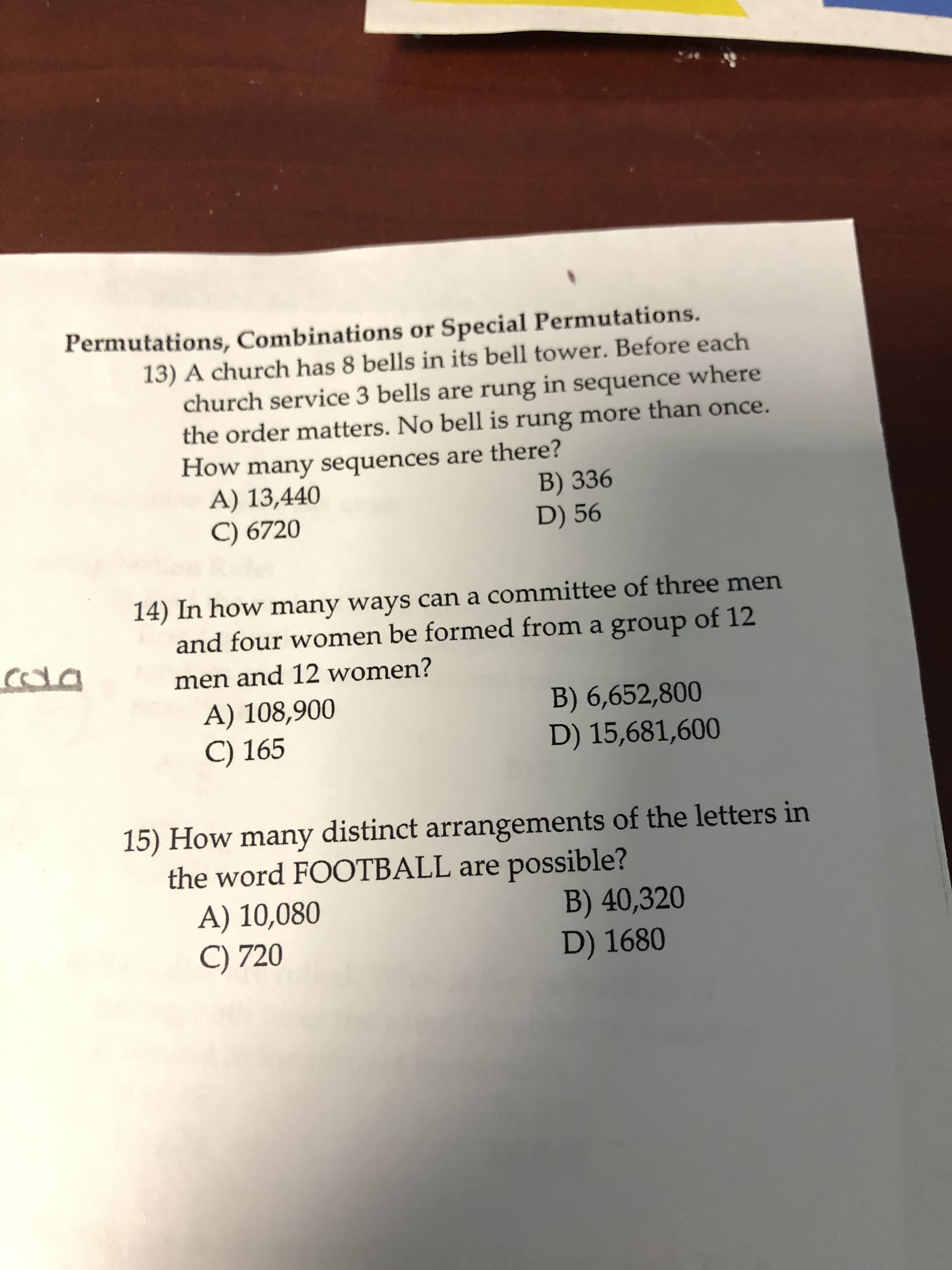 Permutations, Combinations or Special Permutations.
13) A church has 8 bells in its bell tower. Before each
church service 3 bells are rung in sequence where
the order matters. No bell is rung more than once.
How many sequences are there?
A) 13,440
C) 6720
B) 336
D) 56
14) In how many ways can a committee of three men
and four women be formed from a group of 12
men and 12 women?
A) 108,900
C) 165
B) 6,652,800
D) 15,681,600
15) How many distinct arrangements of the letters in
the word FOOTBALL are possible?
A) 10,080
C) 720
B) 40,320
D) 1680
