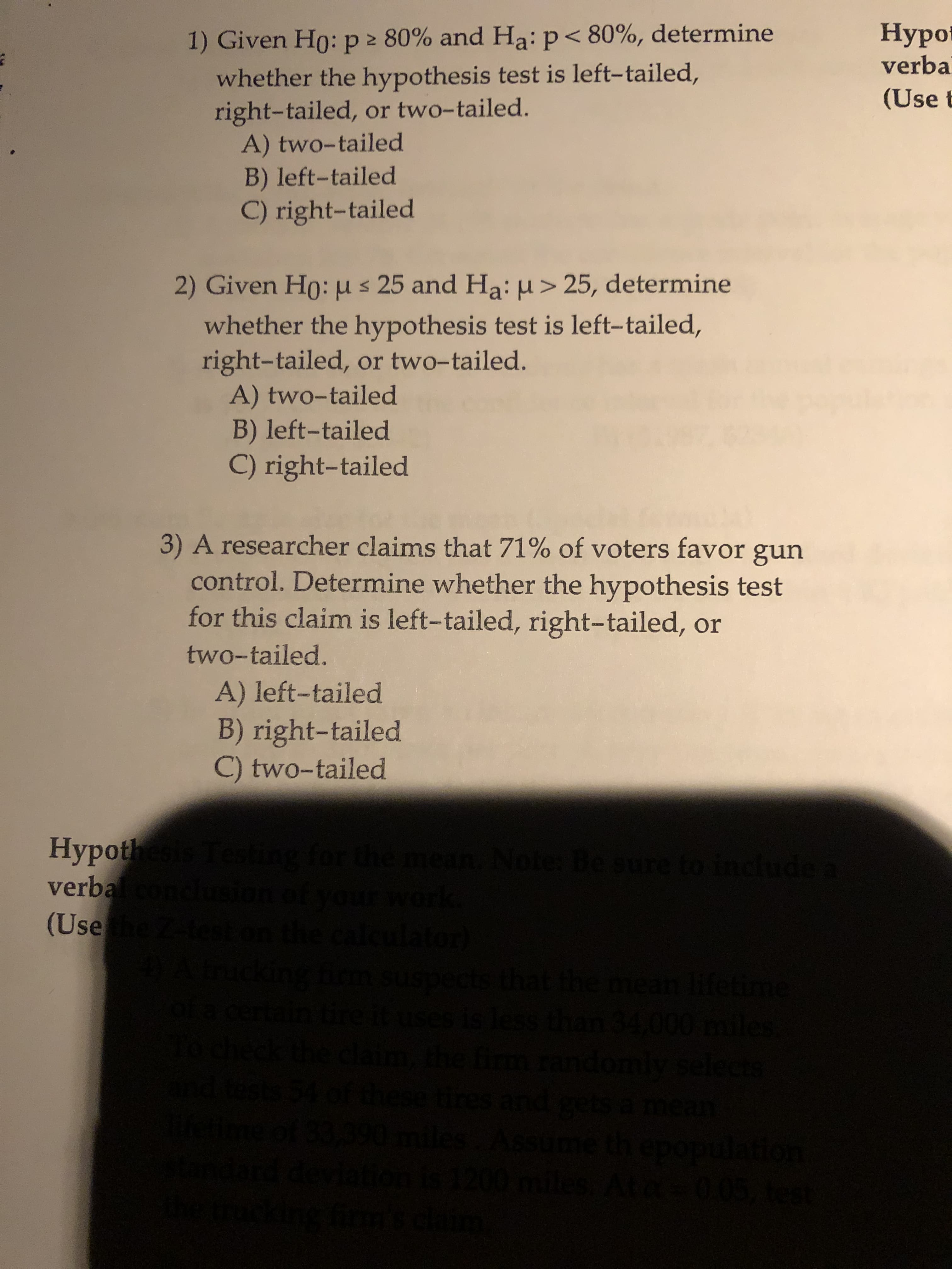 Нурo
verba
1) Given H0: p > 80% and Hạ: p< 80%, determine
whether the hypothesis test is left-tailed,
right-tailed, or two-tailed.
A) two-tailed
B) left-tailed
(Use t
C) right-tailed
2) Given Ho: us 25 and Ha: H> 25, determine
whether the hypothesis test is left-tailed,
right-tailed, or two-tailed.
A) two-tailed
B) left-tailed
C) right-tailed
3) A researcher claims that 71% of voters favor gun
control. Determine whether the hypothesis test
for this claim is left-tailed, right-tailed, or
two-tailed.
A) left-tailed
B) right-tailed
C) two-tailed
Нypoth
verbaconclu
(Usehe
Hypot ன்துடு க்கிறத்து
our work
dator)
emean lifetime
an 34,000 miles
ndomly select
ets
uses is less
fim
hese
es an
sa mean
Jati
