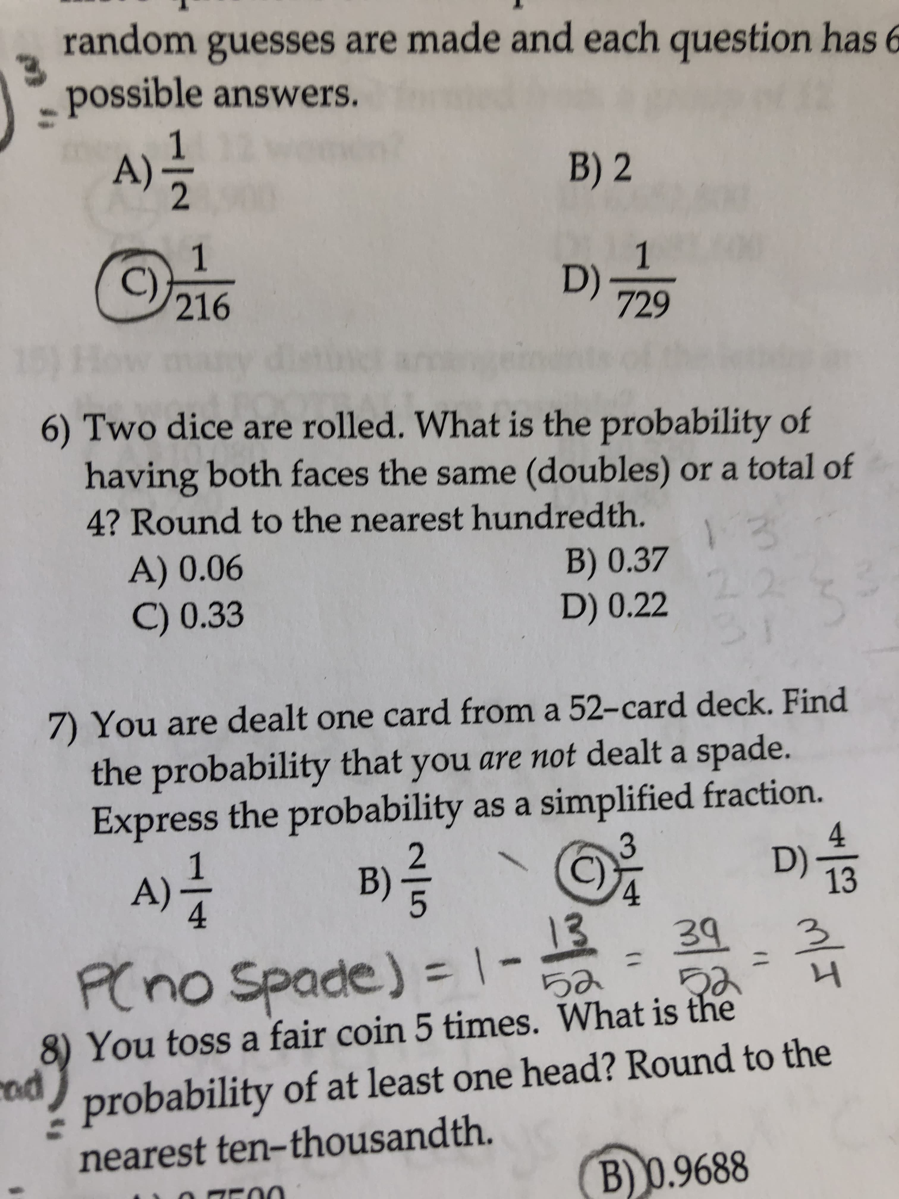 random guesses are made and each question has 6
possible answers.
B) 2
C)
D)
729
How many
6) Two dice are rolled. What is the probability of
having both faces the same (doubles) or a total of
4? Round to the nearest hundredth.
A) 0.06
C) 0.33
B) 0.37
22
31
D) 0.22
7) You are dealt one card from a 52-card deck. Find
the probability that you are not dealt a spade.
Express the probability as a simplified fraction.
D) 13
4
2.
1
A)
4.
B)
C)
4.
13
P(no Spade) = | -
39
3.
%3D
8) You toss a fair coin 5 times. What is the
probability of at least one head? Round to the
cod
nearest ten-thousandth.
B) 0.9688
131
/-
