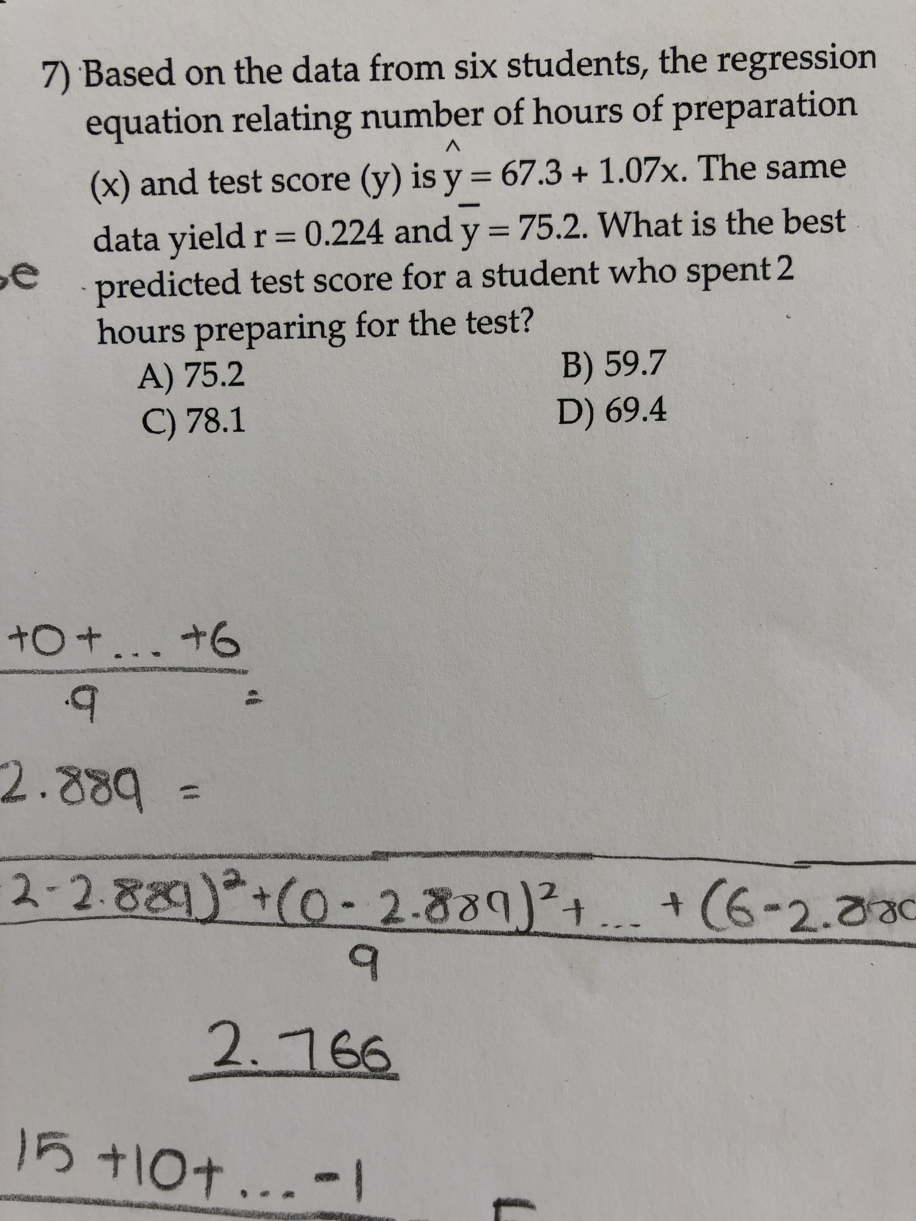 7) Based on the data from six students, the regression
equation relating number of hours of preparation
%3D
(x) and test score (y) is y = 67.3 + 1.07x. The same
data yield r = 0.224 and y = 75.2. What is the best
predicted test score for a student who spent 2
hours preparing for the test?
A) 75.2
C) 78.1
%3D
B) 59.7
D) 69.4
+O+... +6
2.889
2-2.889)+(0- 2.889)²+... +(6-2.030
2.766
15+10+...-1
131
