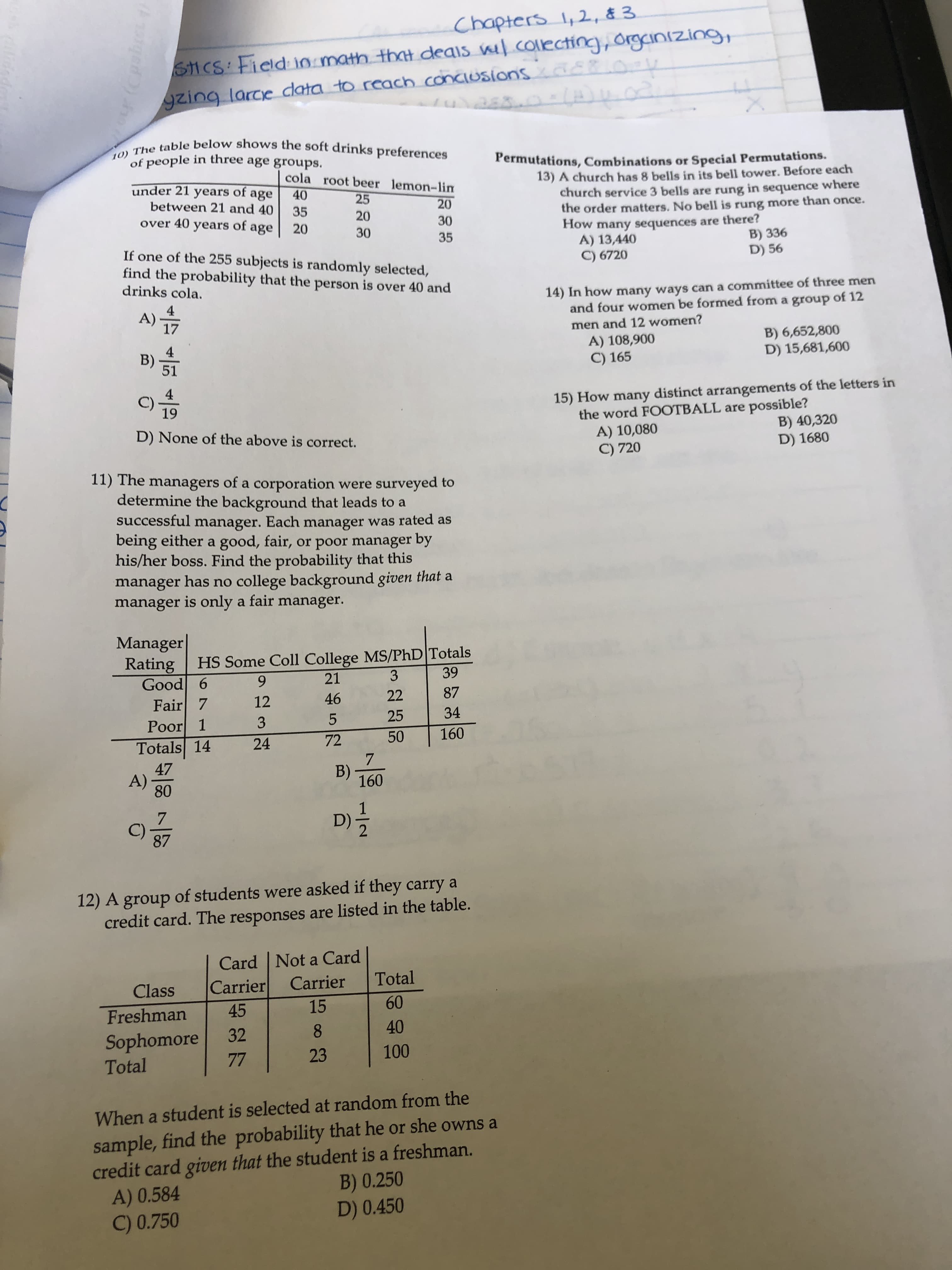 Chapters 1, 2, & 3
/.colecting, orgcinızing,
SHCS Field in math that deais ve
gzing larce clata to reach conciusions 0E0
-14)4.02
10) The table below shows the soft drinks preferences
of people in three age groups.
Permutations, Combinations or Special Permutations.
cola root beer lemon-lin
under 21 years of
between 21 and 40
over 40 years
13) A church has 8 bells in its bell tower. Before each
church service 3 bells are rung in sequence where
the order matters. No bell is rung more than once.
How many sequences are there?
A) 13,440
C) 6720
age
40
25
35
20
20
age
20
30
30
35
B) 336
D) 56
If one of the 255 subjects is randomly selected,
find the probability that the person is over 40 and
drinks cola.
4
A)
17
14) In how many ways can a committee of three men
and four women be formed from a group of 12
men and 12 women?
B)
A) 108,900
C) 165
B) 6,652,800
D) 15,681,600
51
4
19
15) How many distinct arrangements of the letters in
the word FOOTBALL are possible?
A) 10,080
C) 720
B) 40,320
D) 1680
D) None of the above is correct.
11) The managers of a corporation were surveyed to
determine the background that leads to a
successful manager. Each manager was rated as
being either a good, fair, or poor manager by
his/her boss. Find the probability that this
manager has no college background given that a
manager is only a fair manager.
Manager
Rating
Good 6
Fair 7
Poor 1
HS Some Coll College MS/PhD|Totals
21
9.
3
39
12
46
22
87
3
25
34
Totals 14
24
72
50
160
47
A)
80
B)
160
7.
C)-
87
D)
12) A group of students were asked if they carry a
credit card. The responses are listed in the table.
Card Not a Card
Carrier
Class
Carrier
Total
Freshman
45
15
60
8.
40
Sophomore
Total
32
77
23
100
When a student is selected at random from the
sample, find the probability that he or she owns a
credit card given that the student is a freshman.
A) 0.584
C) 0.750
B) 0.250
D) 0.450
OF(Cpabre
