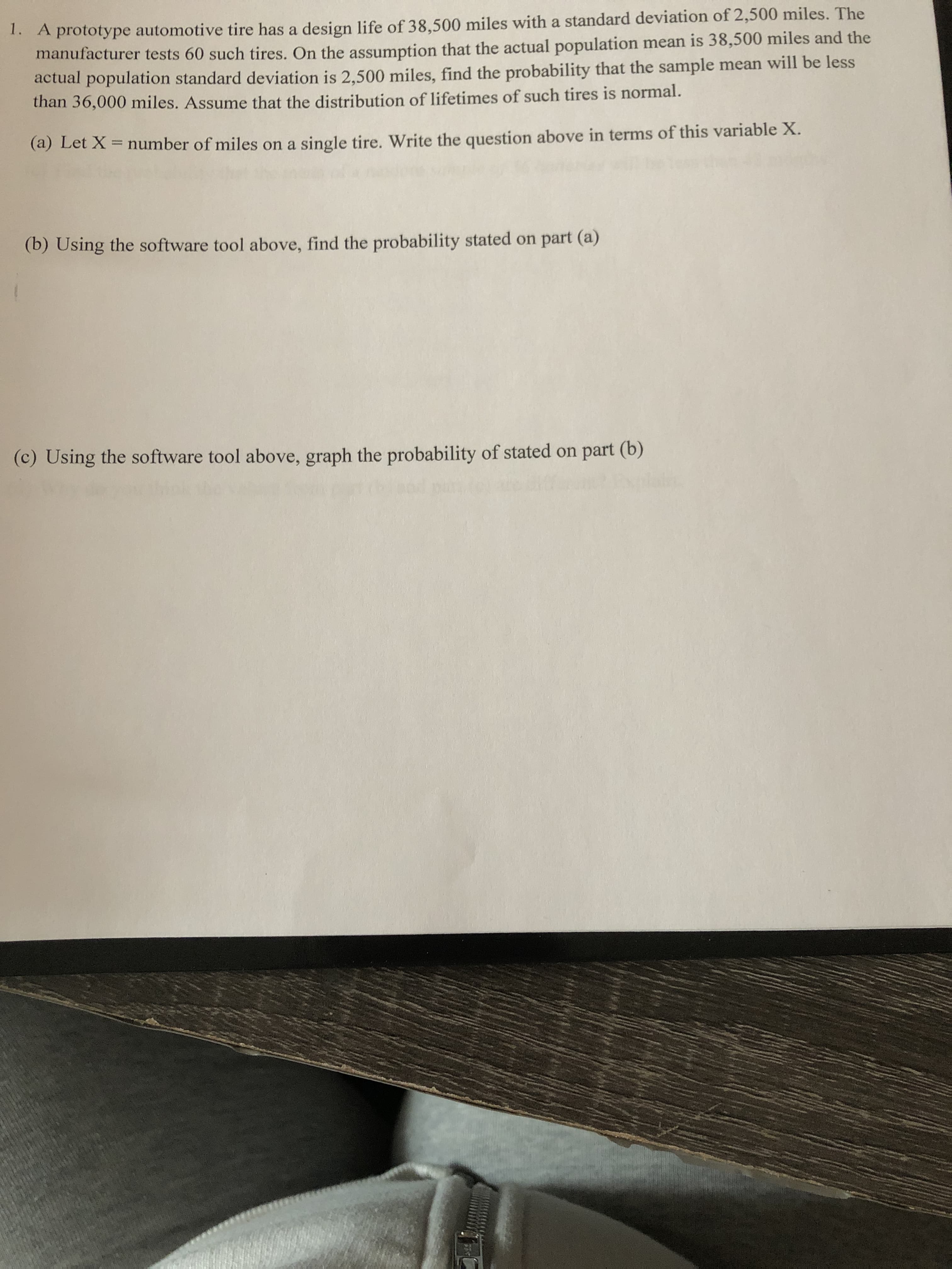1. A prototype automotive tire has a design life of 38,500 miles with a standard deviation of 2,500 miles. The
manufacturer tests 60 such tires. On the assumption that the actual population mean is 38,500 miles and the
actual population standard deviation is 2,500 miles, find the probability that the sample mean will be less
than 36,000 miles. Assume that the distribution of lifetimes of such tires is normal.
(a) Let X = number of miles on a single tire. Write the question above in terms of this variable X.
(b) Using the software tool above, find the probability stated on part (a)
(c) Using the software tool above, graph the probability of stated on part (b)
