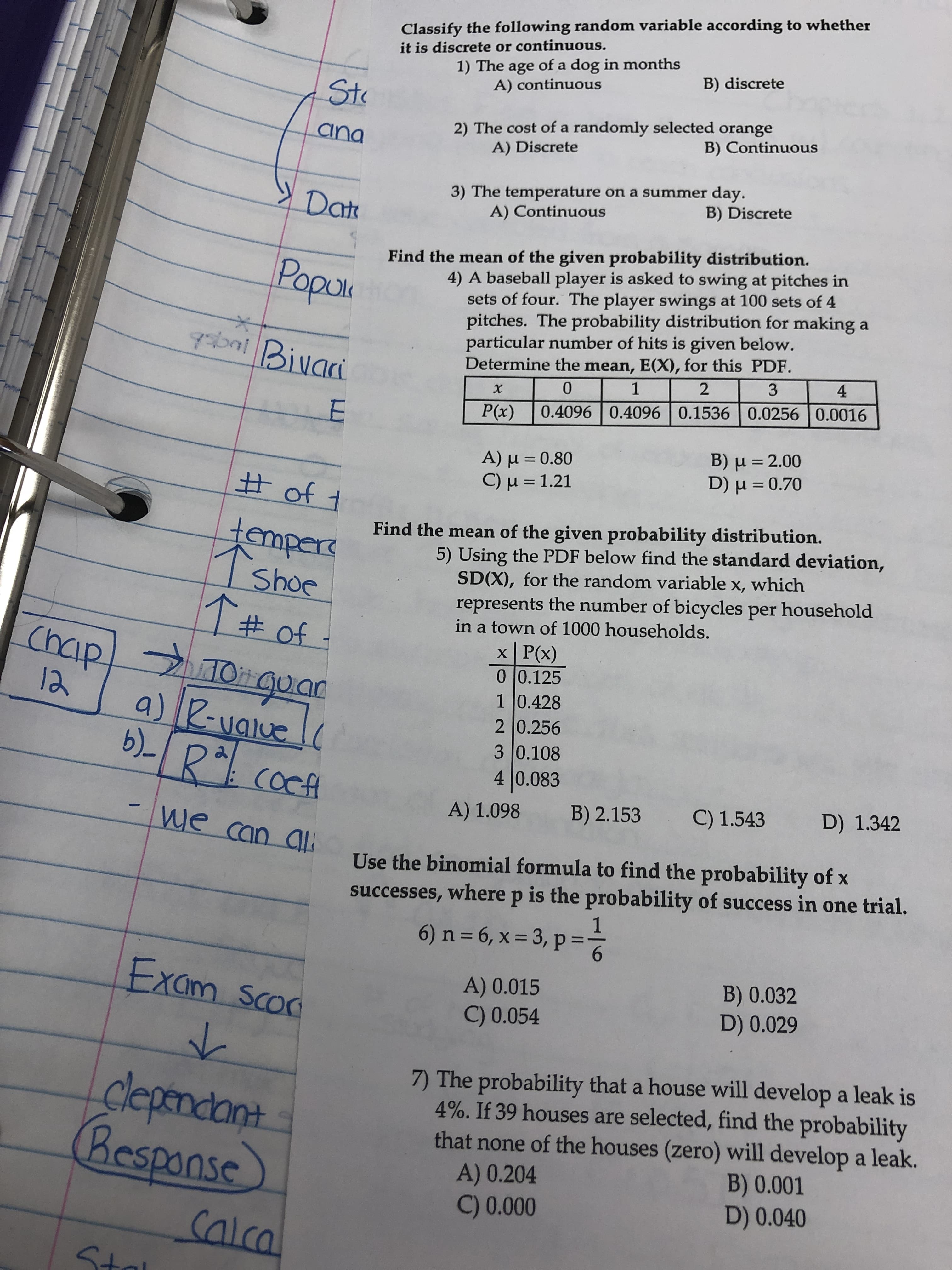 Classify the following random variable according to whether
it is discrete or continuous.
1) The age of a dog in months
A) continuous
B) discrete
Sto
2) The cost of a randomly selected orange
A) Discrete
ana
B) Continuous
» Date
3) The temperature on a summer day.
A) Continuous
B) Discrete
Find the mean of the given probability distribution.
4) A baseball player is asked to swing at pitches in
sets of four. The player swings at 100 sets of 4
pitches. The probability distribution for making a
particular number of hits is given below.
Determine the mean, E(X), for this PDF.
Popui
grbni Bivari
0.
P(x)
0.4096 0.4096 0.15360.0256 | 0.0016
Α) μ-0.80
C)μ = 1.21
B) µ = 2.00
D ) μ -0.70
%3D
%3D
# of t
ter
Find the mean of the given probability distribution.
mpere
Shoe
1# of
Chaip 09
5) Using the PDF below find the standard deviation,
SD(X), for the random variable x, which
represents the number of bicycles per household
in a town of 1000 households.
x P(x)
0 |0.125
1 0.428
2 0.256
3 0.108
4 0.083
MO guar
12
a)
R-valuelc
b)- R cocfA
A) 1.098
B) 2.153
C) 1.543
D) 1.342
-we can ali
Use the binomial formula to find the probability of x
successes, where p is the probability of success in one trial.
6) n = 6, x = 3, p =
6.
Exam scoc
A) 0.015
C) 0.054
B) 0.032
D) 0.029
clepndant.
Respanse
7) The probability that a house will develop a leak is
4%. If 39 houses are selected, find the probability
that none of the houses (zero) will develop a leak.
B) 0.001
D) 0.040
A) 0.204
C) 0.000
Calca
Stal
