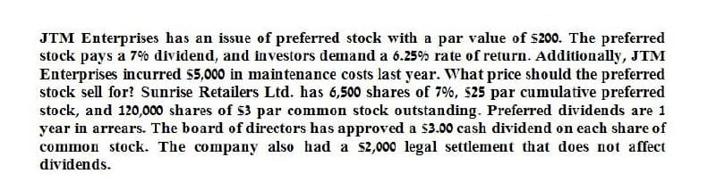 JTM Enterprises has an issue of preferred stock with a par value of $200. The preferred
stock pays a 7% dividend, and investors demand a 6.25% rate of return. Additionally, JTM
Enterprises incurred $5,000 in maintenance costs last year. What price should the preferred
stock sell for? Sunrise Retailers Ltd. has 6,500 shares of 7%, $25 par cumulative preferred
stock, and 120,000 shares of $3 par common stock outstanding. Preferred dividends are 1
year in arrears. The board of directors has approved a $3.00 cash dividend on each share of
common stock. The company also had a $2,000 legal settlement that does not affect
dividends.