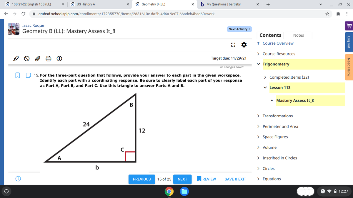 S 10B 21-22 English 10B (LL)
I US History A
I Geometry B (LL)
b My Questions | bartleby
+
A cruhsd.schoolsplp.com/enrollments/172355770/items/2d31610e-da2b-4d6a-9c07-66adcb4bed60/work
Issac Roque
Next Activity >
Geometry B (LL): Mastery Assess It_8
Contents
Notes
↑ Course Overview
> Course Resources
Target due: 11/29/21
v Trigonometry
All changes saved
O 15. For the three-part question that follows, provide your answer to each part in the given workspace.
Identify each part with a coordinating response. Be sure to clearly label each part of your response
as Part A, Part B, and Part C. Use this triangle to answer Parts A and B.
> Completed Items (22)
v Lesson 113
• Mastery Assess It_8
B
> Transformations
24
> Perimeter and Area
12
> Space Figures
> Volume
A
> Inscribed in Circles
b
> Circles
PREVIOUS
15 of 25
REVIEW
SAVE & EXIT
> Equations
NEXT
i 12:27
Log out
Need Help?
