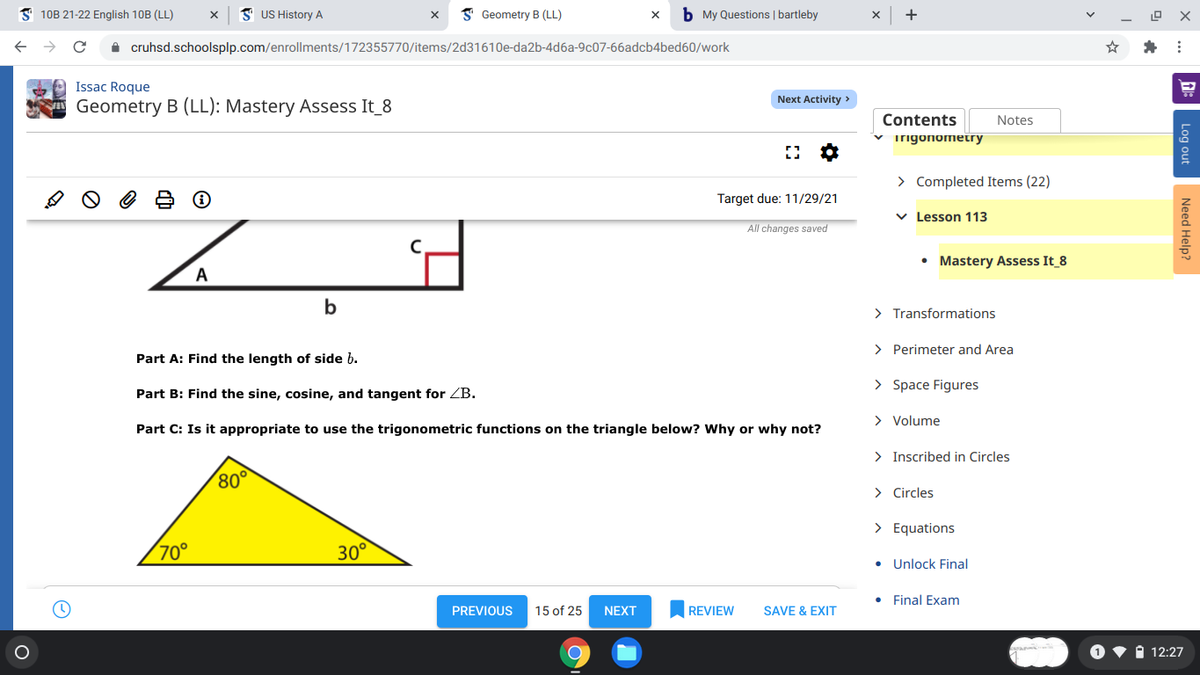 S 10B 21-22 English 10B (LL)
I US History A
I Geometry B (LL)
b My Questions | bartleby
+
A cruhsd.schoolsplp.com/enrollments/172355770/items/2d31610e-da2b-4d6a-9c07-66adcb4bed60/work
Issac Roque
Next Activity >
Geometry B (LL): Mastery Assess It_8
Contents
Notes
v irigonometry
> Completed Items (22)
Target due: 11/29/21
v Lesson 113
All changes saved
• Mastery Assess It 8
A
> Transformations
> Perimeter and Area
Part A: Find the length of side b.
> Space Figures
Part B: Find the sine, cosine, and tangent for ZB.
> Volume
Part C: Is it appropriate to use the trigonometric functions on the triangle below? Why or why not?
> Inscribed in Circles
80°
> Circles
> Equations
70°
30°
• Unlock Final
Final Exam
PREVIOUS
15 of 25
NEXT
REVIEW
SAVE & EXIT
i 12:27
Log out
Need Help?
