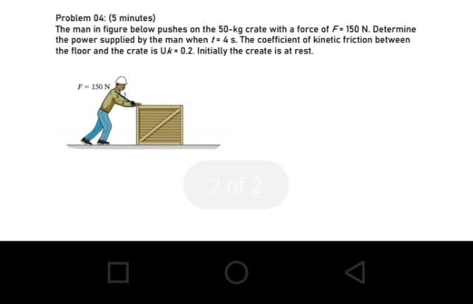 Problem 04: (5 minutes)
The man in figure below pushes on the 50-kg crate with a force of F= 150 N. Determine
the power supplied by the man when t= 4 s. The coefficient of kinetic friction between
the floor and the crate is Uk = 0.2. Initially the create is at rest.
F = 150 N
2 of 2
