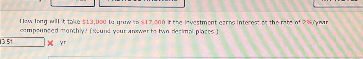 13.51
How long will it take $13,000 to grow to $17,000 if the investment earns interest at the rate of 2%/year
compounded monthly? (Round your answer to two decimal places.)
X yr