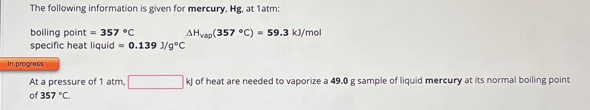 The following information is given for mercury, Hg, at 1 atm:
boiling point = 357 °C
specific heat liquid = 0.139 J/g°C
In progress
At a pressure of 1 atm,
of 357 °C.
AHvap (357 °C) = 59.3 kJ/mol
kJ of heat are needed to vaporize a 49.0 g sample of liquid mercury at its normal boiling point