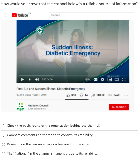 How would you prove that the channel below is a reliable source of information?
YouTube"
Search
Sudden Illness:
Diabetic Emergency
0:00/4.06
First Aid and Sudden Illness: Diabetic Emergency
67,151 views - Sep 5, 2016
B 350 7 14 A SHARE + SAVE .
NatiSafetyCouncil
SUBSCRIBE
nsc 6.45K subscribers
Check the background of the organization behind the channel.
O Compare comments on the video to confirm its credibility.
O Research on the resource persons featured on the video.
O The "National" in the channel's name is a clue to its reliability.
II
