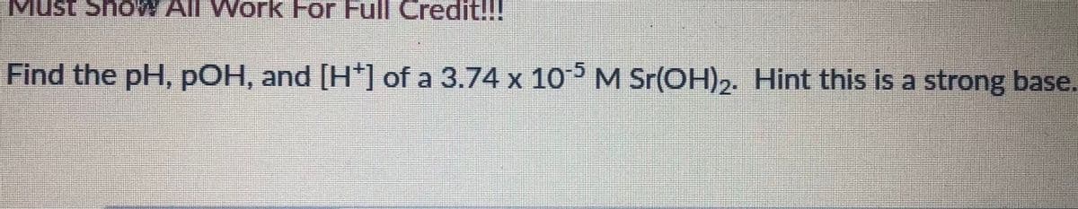 Must ShoW All Work For Full Credit!!!
Find the pH, pOH, and [H*] of a 3.74 x 10 M Sr(OH)2. Hint this is a strong base.
