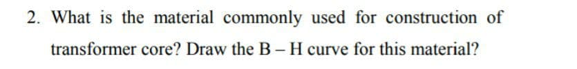 2. What is the material commonly used for construction of
transformer core? Draw the B - H curve for this material?
