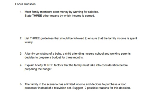 Focus Question
1. Most family members earn money by working for salaries.
State THREE other means by which income is earned.
2. List THREE guidelines that should be followed to ensure that the family income is spent
wisely.
3. A family consisting of a baby, a child attending nursery school and working parents
decides to prepare a budget for three months.
a. Explain briefly THREE factors that the family must take into consideration before
preparing the budget.
b. The family in the scenario has a limited income and decides to purchase a food
processor instead of a television set. Suggest 2 possible reasons for this decision.
