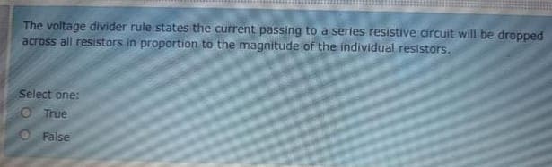 The voltage divider rule states the current passing to a series resistive circuit will be dropped
across all resistors in proportion to the magnitude of the individual resistors.
Select one:
O True
O False
