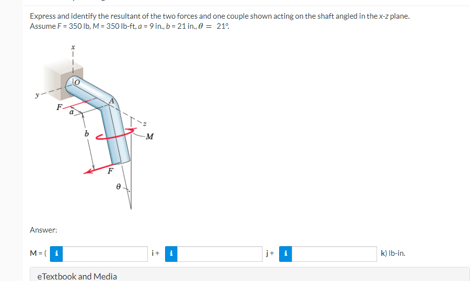 Express and identify the resultant of the two forces and one couple shown acting on the shaft angled in the x-z plane.
Assume F = 350 lb, M = 350 lb-ft, a = 9 in., b = 21 in., 0 = 21°
b
M
i
k) lb-in.
F
eTextbook and Media
Answer:
M = (i
it
+
i
j+