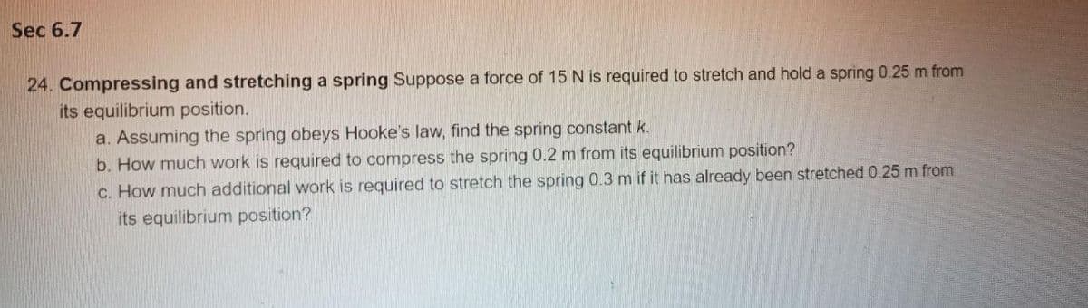 Sec 6.7
24. Compressing and stretching a spring Suppose a force of 15 N is required to stretch and hold a spring 0.25 m from
its equilibrium position.
a. Assuming the spring obeys Hooke's law, find the spring constant k.
b. How much work is required to compress the spring 0.2 m from its equilibrium position?
C. How much additional work is required to stretch the spring 0.3 m if it has already been stretched 0.25 m from
its equilibrium position?
