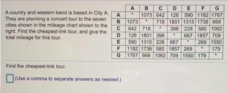 A
B
C
D
E
A country and western band is based in City A.
They are planning a concert tour to the seven
cities shown in the mileage chart shown to the
right. Find the cheapest-link tour, and give the
total mileage for this tour.
1073 642 126 590 1182 1767
718 1801 1315 1738 668
398 228 580 1062
667 1857 709
269 1550
A
1073
642 718
126 1801 398
590 1315 228 667
1182 1738 580 1857 269
1767 668 1062 709 1550 179
D
E
F
179
G
Find the cheapest-link tour.
(Use a comma to separate answers as needed.)
